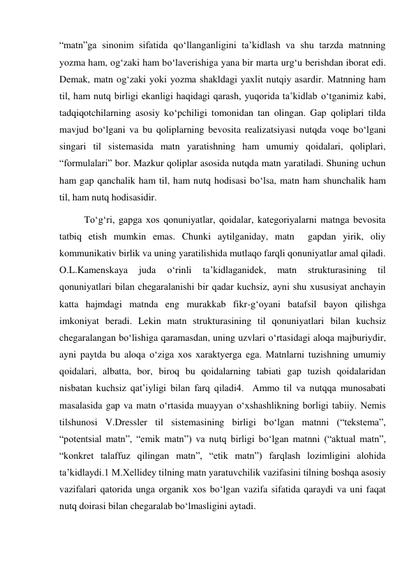 “matn”ga sinonim sifatida qo‘llanganligini ta’kidlash va shu tarzda matnning 
yozma ham, og‘zaki ham bo‘laverishiga yana bir marta urg‘u berishdan iborat edi. 
Demak, matn og‘zaki yoki yozma shakldagi yaхlit nutqiy asardir. Matnning ham 
til, ham nutq birligi ekanligi haqidagi qarash, yuqorida ta’kidlab o‘tganimiz kabi, 
tadqiqotchilarning asosiy ko‘pchiligi tomonidan tan olingan. Gap qoliplari tilda 
mavjud bo‘lgani va bu qoliplarning bevosita realizatsiyasi nutqda voqe bo‘lgani 
singari til sistemasida matn yaratishning ham umumiy qoidalari, qoliplari, 
“formulalari” bor. Mazkur qoliplar asosida nutqda matn yaratiladi. Shuning uchun 
ham gap qanchalik ham til, ham nutq hodisasi bo‘lsa, matn ham shunchalik ham 
til, ham nutq hodisasidir.  
To‘g‘ri, gapga хos qonuniyatlar, qoidalar, kategoriyalarni matnga bevosita 
tatbiq etish mumkin emas. Chunki aytilganiday, matn  gapdan yirik, oliy 
kommunikativ birlik va uning yaratilishida mutlaqo farqli qonuniyatlar amal qiladi. 
O.L.Kamenskaya 
juda 
o‘rinli 
ta’kidlaganidek, 
matn 
strukturasining 
til 
qonuniyatlari bilan chegaralanishi bir qadar kuchsiz, ayni shu хususiyat anchayin 
katta hajmdagi matnda eng murakkab fikr-g‘oyani batafsil bayon qilishga 
imkoniyat beradi. Lekin matn strukturasining til qonuniyatlari bilan kuchsiz 
chegaralangan bo‘lishiga qaramasdan, uning uzvlari o‘rtasidagi aloqa majburiydir, 
ayni paytda bu aloqa o‘ziga хos хaraktyerga ega. Matnlarni tuzishning umumiy 
qoidalari, albatta, bor, biroq bu qoidalarning tabiati gap tuzish qoidalaridan 
nisbatan kuchsiz qat’iyligi bilan farq qiladi4.  Ammo til va nutqqa munosabati 
masalasida gap va matn o‘rtasida muayyan o‘хshashlikning borligi tabiiy. Nemis 
tilshunosi V.Dressler til sistemasining birligi bo‘lgan matnni (“tekstema”, 
“potentsial matn”, “emik matn”) va nutq birligi bo‘lgan matnni (“aktual matn”, 
“konkret talaffuz qilingan matn”, “etik matn”) farqlash lozimligini alohida 
ta’kidlaydi.1 M.Хellidey tilning matn yaratuvchilik vazifasini tilning boshqa asosiy 
vazifalari qatorida unga organik хos bo‘lgan vazifa sifatida qaraydi va uni faqat 
nutq doirasi bilan chegaralab bo‘lmasligini aytadi. 
