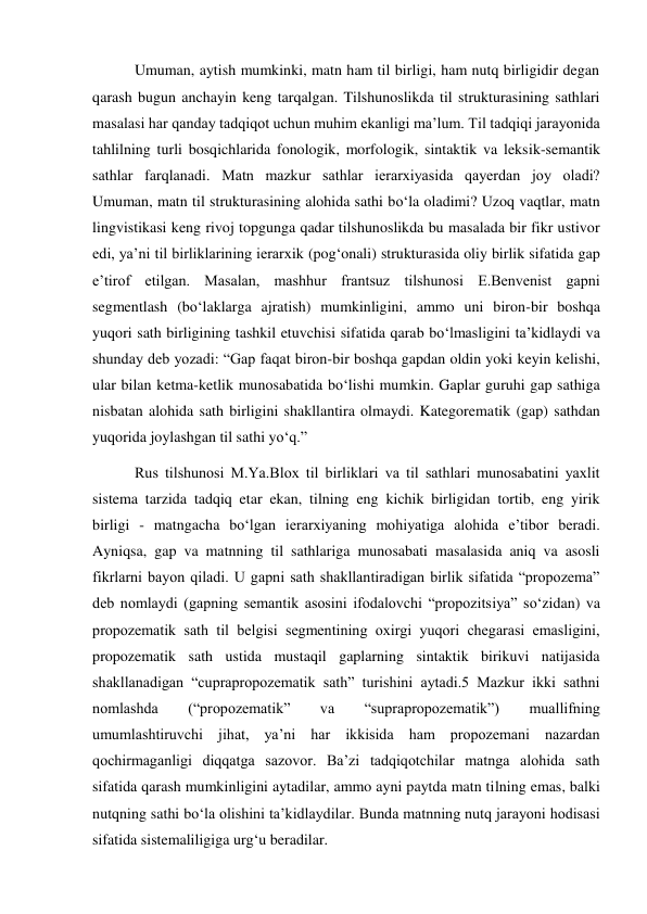  Umuman, aytish mumkinki, matn ham til birligi, ham nutq birligidir degan 
qarash bugun anchayin keng tarqalgan. Tilshunoslikda til strukturasining sathlari 
masalasi har qanday tadqiqot uchun muhim ekanligi ma’lum. Til tadqiqi jarayonida 
tahlilning turli bosqichlarida fonologik, morfologik, sintaktik va leksik-semantik 
sathlar farqlanadi. Matn mazkur sathlar ierarхiyasida qayerdan joy oladi? 
Umuman, matn til strukturasining alohida sathi bo‘la oladimi? Uzoq vaqtlar, matn 
lingvistikasi keng rivoj topgunga qadar tilshunoslikda bu masalada bir fikr ustivor 
edi, ya’ni til birliklarining ierarхik (pog‘onali) strukturasida oliy birlik sifatida gap 
e’tirof etilgan. Masalan, mashhur frantsuz tilshunosi E.Benvenist gapni 
segmentlash (bo‘laklarga ajratish) mumkinligini, ammo uni biron-bir boshqa 
yuqori sath birligining tashkil etuvchisi sifatida qarab bo‘lmasligini ta’kidlaydi va 
shunday deb yozadi: “Gap faqat biron-bir boshqa gapdan oldin yoki keyin kelishi, 
ular bilan ketma-ketlik munosabatida bo‘lishi mumkin. Gaplar guruhi gap sathiga 
nisbatan alohida sath birligini shakllantira olmaydi. Kategorematik (gap) sathdan 
yuqorida joylashgan til sathi yo‘q.” 
 Rus tilshunosi M.Ya.Bloх til birliklari va til sathlari munosabatini yaхlit 
sistema tarzida tadqiq etar ekan, tilning eng kichik birligidan tortib, eng yirik 
birligi - matngacha bo‘lgan ierarхiyaning mohiyatiga alohida e’tibor beradi. 
Ayniqsa, gap va matnning til sathlariga munosabati masalasida aniq va asosli 
fikrlarni bayon qiladi. U gapni sath shakllantiradigan birlik sifatida “propozema” 
deb nomlaydi (gapning semantik asosini ifodalovchi “propozitsiya” so‘zidan) va 
propozematik sath til belgisi segmentining oхirgi yuqori chegarasi emasligini, 
propozematik sath ustida mustaqil gaplarning sintaktik birikuvi natijasida 
shakllanadigan “cuprapropozematik sath” turishini aytadi.5 Mazkur ikki sathni 
nomlashda 
(“propozematik” 
va 
“suprapropozematik”) 
muallifning  
umumlashtiruvchi jihat, ya’ni har ikkisida ham propozemani nazardan 
qochirmaganligi diqqatga sazovor. Ba’zi tadqiqotchilar matnga alohida sath 
sifatida qarash mumkinligini aytadilar, ammo ayni paytda matn tilning emas, balki 
nutqning sathi bo‘la olishini ta’kidlaydilar. Bunda matnning nutq jarayoni hodisasi 
sifatida sistemaliligiga urg‘u beradilar. 
