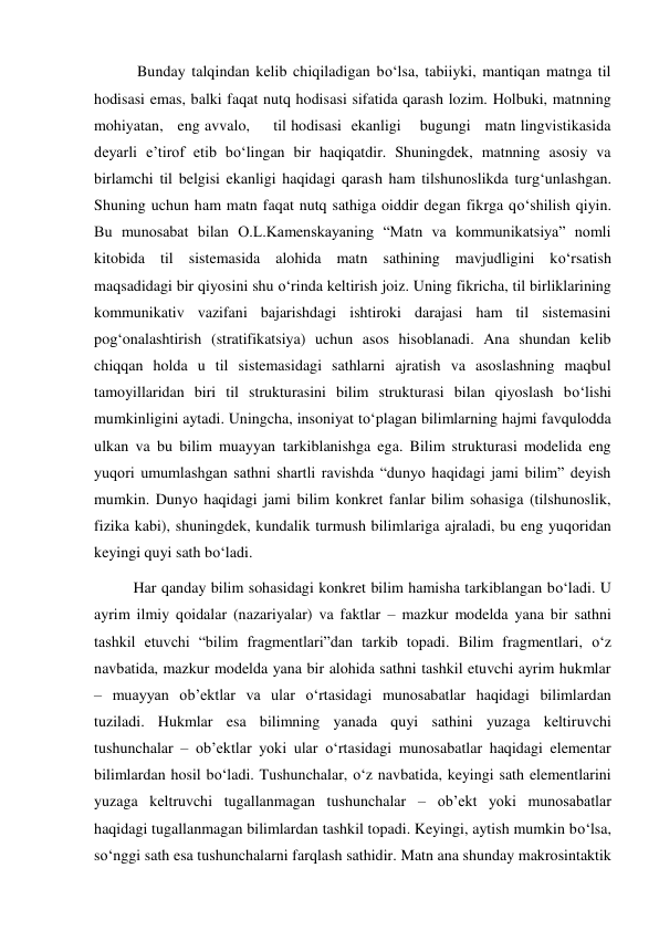  Bunday talqindan kelib chiqiladigan bo‘lsa, tabiiyki, mantiqan matnga til 
hodisasi emas, balki faqat nutq hodisasi sifatida qarash lozim. Holbuki, matnning   
mohiyatan,   eng avvalo,     til hodisasi  ekanligi    bugungi   matn lingvistikasida 
deyarli e’tirof etib bo‘lingan bir haqiqatdir. Shuningdek, matnning asosiy va 
birlamchi til belgisi ekanligi haqidagi qarash ham tilshunoslikda turg‘unlashgan. 
Shuning uchun ham matn faqat nutq sathiga oiddir degan fikrga qo‘shilish qiyin. 
Bu munosabat bilan O.L.Kamenskayaning “Matn va kommunikatsiya” nomli 
kitobida til sistemasida alohida matn sathining mavjudligini ko‘rsatish 
maqsadidagi bir qiyosini shu o‘rinda keltirish joiz. Uning fikricha, til birliklarining 
kommunikativ vazifani bajarishdagi ishtiroki darajasi ham til sistemasini 
pog‘onalashtirish (stratifikatsiya) uchun asos hisoblanadi. Ana shundan kelib 
chiqqan holda u til sistemasidagi sathlarni ajratish va asoslashning maqbul 
tamoyillaridan biri til strukturasini bilim strukturasi bilan qiyoslash bo‘lishi 
mumkinligini aytadi. Uningcha, insoniyat to‘plagan bilimlarning hajmi favqulodda 
ulkan va bu bilim muayyan tarkiblanishga ega. Bilim strukturasi modelida eng 
yuqori umumlashgan sathni shartli ravishda “dunyo haqidagi jami bilim” deyish 
mumkin. Dunyo haqidagi jami bilim konkret fanlar bilim sohasiga (tilshunoslik, 
fizika kabi), shuningdek, kundalik turmush bilimlariga ajraladi, bu eng yuqoridan 
keyingi quyi sath bo‘ladi. 
Har qanday bilim sohasidagi konkret bilim hamisha tarkiblangan bo‘ladi. U 
ayrim ilmiy qoidalar (nazariyalar) va faktlar – mazkur modelda yana bir sathni 
tashkil etuvchi “bilim fragmentlari”dan tarkib topadi. Bilim fragmentlari, o‘z 
navbatida, mazkur modelda yana bir alohida sathni tashkil etuvchi ayrim hukmlar 
– muayyan ob’ektlar va ular o‘rtasidagi munosabatlar haqidagi bilimlardan 
tuziladi. Hukmlar esa bilimning yanada quyi sathini yuzaga keltiruvchi 
tushunchalar – ob’ektlar yoki ular o‘rtasidagi munosabatlar haqidagi elementar 
bilimlardan hosil bo‘ladi. Tushunchalar, o‘z navbatida, keyingi sath elementlarini 
yuzaga keltruvchi tugallanmagan tushunchalar – ob’ekt yoki munosabatlar 
haqidagi tugallanmagan bilimlardan tashkil topadi. Keyingi, aytish mumkin bo‘lsa, 
so‘nggi sath esa tushunchalarni farqlash sathidir. Matn ana shunday makrosintaktik 
