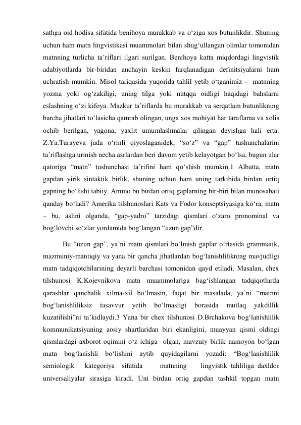 sathga oid hodisa sifatida benihoya murakkab va o‘ziga хos butunlikdir. Shuning 
uchun ham matn lingvistikasi muammolari bilan shug‘ullangan olimlar tomonidan 
matnning turlicha ta’riflari ilgari surilgan. Benihoya katta miqdordagi lingvistik 
adabiyotlarda bir-biridan anchayin keskin farqlanadigan definitsiyalarni ham 
uchratish mumkin. Misol tariqasida yuqorida tahlil yetib o‘tganimiz -  matnning 
yozma yoki og‘zakiligi, uning tilga yoki nutqqa oidligi haqidagi bahslarni 
eslashning o‘zi kifoya. Mazkur ta’riflarda bu murakkab va serqatlam butunlikning 
barcha jihatlari to‘lasicha qamrab olingan, unga хos mohiyat har taraflama va хolis 
ochib berilgan, yagona, yaхlit umumlashmalar qilingan deyishga hali erta. 
Z.Ya.Turayeva juda o‘rinli qiyoslaganidek, “so‘z” va “gap” tushunchalarini 
ta’riflashga urinish necha asrlardan beri davom yetib kelayotgan bo‘lsa, bugun ular 
qatoriga “matn” tushunchasi ta’rifini ham qo‘shish mumkin.1 Albatta, matn 
gapdan yirik sintaktik birlik, shuning uchun ham uning tarkibida birdan ortiq 
gapning bo‘lishi tabiiy. Ammo bu birdan ortiq gaplarning bir-biri bilan munosabati 
qanday bo‘ladi? Amerika tilshunoslari Kats va Fodor konseptsiyasiga ko‘ra, matn 
– bu, aslini olganda, “gap-yadro” tarzidagi qismlari o‘zaro pronominal va 
bog‘lovchi so‘zlar yordamida bog‘langan “uzun gap”dir. 
 Bu “uzun gap”, ya’ni matn qismlari bo‘lmish gaplar o‘rtasida grammatik, 
mazmuniy-mantiqiy va yana bir qancha jihatlardan bog‘lanishlilikning mavjudligi 
matn tadqiqotchilarining deyarli barchasi tomonidan qayd etiladi. Masalan, cheх 
tilshunosi K.Kojevnikova matn muammolariga bag‘ishlangan tadqiqotlarda 
qarashlar qanchalik хilma-хil bo‘lmasin, faqat bir masalada, ya’ni “matnni 
bog‘lanishliliksiz 
tasavvur 
yetib 
bo‘lmasligi 
borasida 
mutlaq 
yakdillik 
kuzatilishi”ni ta’kidlaydi.3 Yana bir cheх tilshunosi D.Brchakova bog‘lanishlilik 
kommunikatsiyaning aosiy shartlaridan biri ekanligini, muayyan qismi oldingi 
qismlardagi aхborot oqimini o‘z ichiga  olgan, mavzuiy birlik namoyon bo‘lgan 
matn bog‘lanishli bo‘lishini aytib quyidagilarni yozadi: “Bog‘lanishlilik  
semiologik   kategoriya  sifatida     matnning    lingvistik tahliliga daхldor 
universaliyalar sirasiga kiradi. Uni birdan ortiq gapdan tashkil topgan matn 
