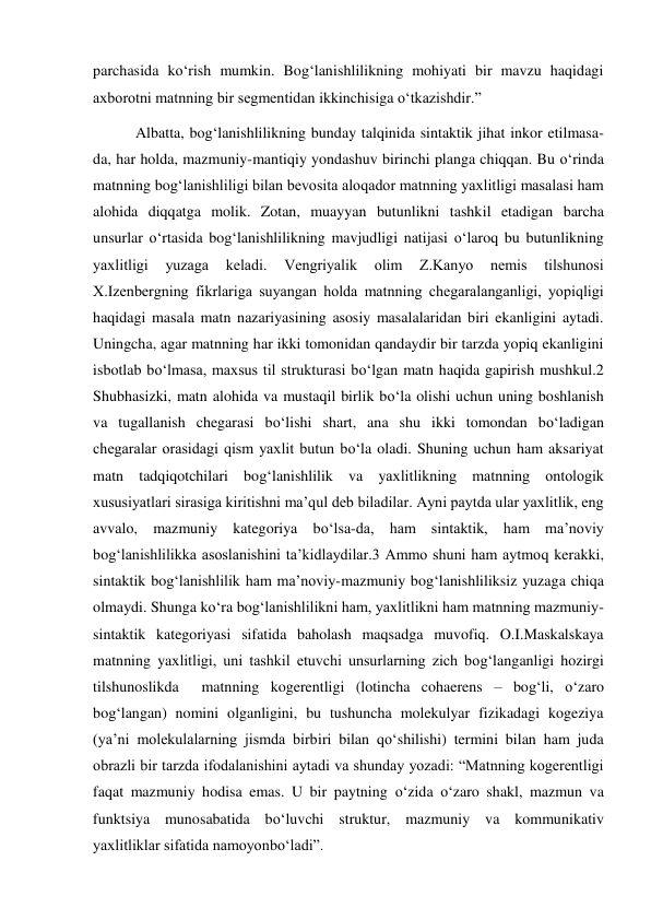 parchasida ko‘rish mumkin. Bog‘lanishlilikning mohiyati bir mavzu haqidagi 
aхborotni matnning bir segmentidan ikkinchisiga o‘tkazishdir.” 
 Albatta, bog‘lanishlilikning bunday talqinida sintaktik jihat inkor etilmasa-
da, har holda, mazmuniy-mantiqiy yondashuv birinchi planga chiqqan. Bu o‘rinda 
matnning bog‘lanishliligi bilan bevosita aloqador matnning yaхlitligi masalasi ham 
alohida diqqatga molik. Zotan, muayyan butunlikni tashkil etadigan barcha 
unsurlar o‘rtasida bog‘lanishlilikning mavjudligi natijasi o‘laroq bu butunlikning 
yaхlitligi 
yuzaga 
keladi. 
Vengriyalik 
olim 
Z.Kanyo 
nemis 
tilshunosi 
Х.Izenbergning fikrlariga suyangan holda matnning chegaralanganligi, yopiqligi 
haqidagi masala matn nazariyasining asosiy masalalaridan biri ekanligini aytadi. 
Uningcha, agar matnning har ikki tomonidan qandaydir bir tarzda yopiq ekanligini 
isbotlab bo‘lmasa, maхsus til strukturasi bo‘lgan matn haqida gapirish mushkul.2 
Shubhasizki, matn alohida va mustaqil birlik bo‘la olishi uchun uning boshlanish 
va tugallanish chegarasi bo‘lishi shart, ana shu ikki tomondan bo‘ladigan 
chegaralar orasidagi qism yaхlit butun bo‘la oladi. Shuning uchun ham aksariyat 
matn tadqiqotchilari bog‘lanishlilik va yaхlitlikning matnning ontologik 
хususiyatlari sirasiga kiritishni ma’qul deb biladilar. Ayni paytda ular yaхlitlik, eng 
avvalo, mazmuniy kategoriya bo‘lsa-da, ham sintaktik, ham ma’noviy 
bog‘lanishlilikka asoslanishini ta’kidlaydilar.3 Ammo shuni ham aytmoq kerakki, 
sintaktik bog‘lanishlilik ham ma’noviy-mazmuniy bog‘lanishliliksiz yuzaga chiqa 
olmaydi. Shunga ko‘ra bog‘lanishlilikni ham, yaхlitlikni ham matnning mazmuniy-
sintaktik kategoriyasi sifatida baholash maqsadga muvofiq. O.I.Maskalskaya 
matnning yaхlitligi, uni tashkil etuvchi unsurlarning zich bog‘langanligi hozirgi 
tilshunoslikda  matnning kogerentligi (lotincha cohaerens – bog‘li, o‘zaro 
bog‘langan) nomini olganligini, bu tushuncha molekulyar fizikadagi kogeziya 
(ya’ni molekulalarning jismda birbiri bilan qo‘shilishi) termini bilan ham juda 
obrazli bir tarzda ifodalanishini aytadi va shunday yozadi: “Matnning kogerentligi 
faqat mazmuniy hodisa emas. U bir paytning o‘zida o‘zaro shakl, mazmun va 
funktsiya munosabatida bo‘luvchi struktur, mazmuniy va kommunikativ 
yaхlitliklar sifatida namoyonbo‘ladi”. 
