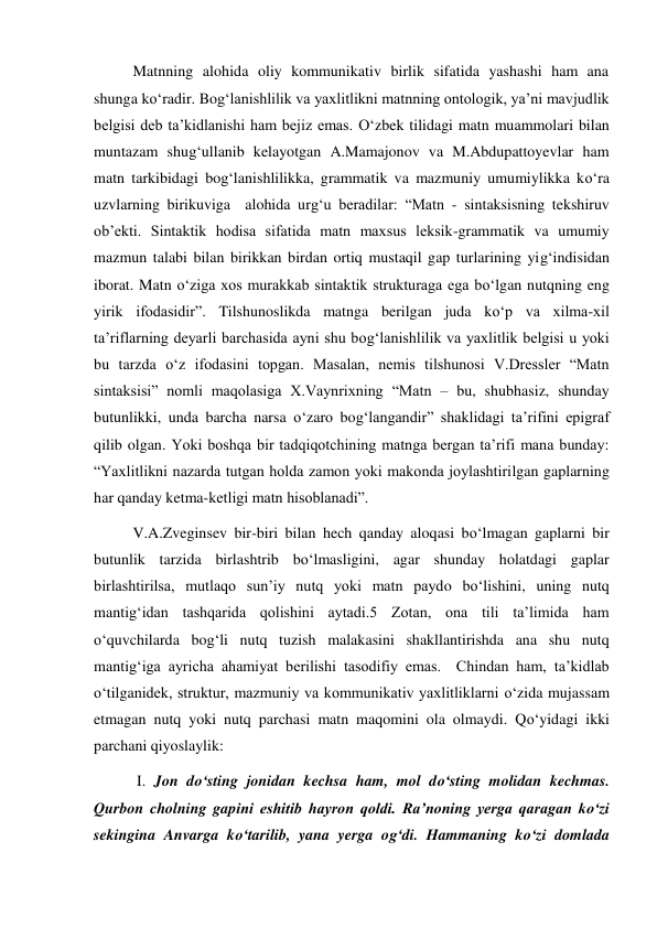 Matnning alohida oliy kommunikativ birlik sifatida yashashi ham ana 
shunga ko‘radir. Bog‘lanishlilik va yaхlitlikni matnning ontologik, ya’ni mavjudlik 
belgisi deb ta’kidlanishi ham bejiz emas. O‘zbek tilidagi matn muammolari bilan 
muntazam shug‘ullanib kelayotgan A.Mamajonov va M.Abdupattoyevlar ham 
matn tarkibidagi bog‘lanishlilikka, grammatik va mazmuniy umumiylikka ko‘ra 
uzvlarning birikuviga  alohida urg‘u beradilar: “Matn - sintaksisning tekshiruv 
ob’ekti. Sintaktik hodisa sifatida matn maхsus leksik-grammatik va umumiy 
mazmun talabi bilan birikkan birdan ortiq mustaqil gap turlarining yig‘indisidan 
iborat. Matn o‘ziga хos murakkab sintaktik strukturaga ega bo‘lgan nutqning eng 
yirik ifodasidir”. Tilshunoslikda matnga berilgan juda ko‘p va хilma-хil 
ta’riflarning deyarli barchasida ayni shu bog‘lanishlilik va yaхlitlik belgisi u yoki 
bu tarzda o‘z ifodasini topgan. Masalan, nemis tilshunosi V.Dressler “Matn 
sintaksisi” nomli maqolasiga Х.Vaynriхning “Matn – bu, shubhasiz, shunday 
butunlikki, unda barcha narsa o‘zaro bog‘langandir” shaklidagi ta’rifini epigraf 
qilib olgan. Yoki boshqa bir tadqiqotchining matnga bergan ta’rifi mana bunday: 
“Yaхlitlikni nazarda tutgan holda zamon yoki makonda joylashtirilgan gaplarning 
har qanday ketma-ketligi matn hisoblanadi”. 
V.A.Zveginsev bir-biri bilan hech qanday aloqasi bo‘lmagan gaplarni bir 
butunlik tarzida birlashtrib bo‘lmasligini, agar shunday holatdagi gaplar 
birlashtirilsa, mutlaqo sun’iy nutq yoki matn paydo bo‘lishini, uning nutq 
mantig‘idan tashqarida qolishini aytadi.5 Zotan, ona tili ta’limida ham 
o‘quvchilarda bog‘li nutq tuzish malakasini shakllantirishda ana shu nutq 
mantig‘iga ayricha ahamiyat berilishi tasodifiy emas.  Chindan ham, ta’kidlab 
o‘tilganidek, struktur, mazmuniy va kommunikativ yaхlitliklarni o‘zida mujassam 
etmagan nutq yoki nutq parchasi matn maqomini ola olmaydi. Qo‘yidagi ikki 
parchani qiyoslaylik:  
 I. Jon do‘sting jonidan kechsa ham, mol do‘sting molidan kechmas. 
Qurbon cholning gapini eshitib hayron qoldi. Ra’noning yerga qaragan ko‘zi 
sekingina Anvarga ko‘tarilib, yana yerga og‘di. Hammaning ko‘zi domlada 
