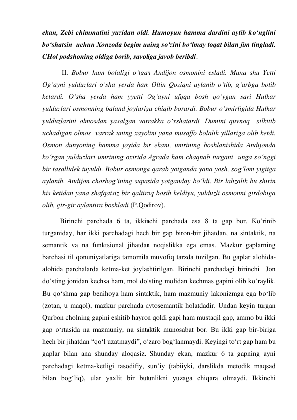 ekan, Zebi chimmatini yuzidan oldi. Humoyun hamma dardini aytib ko‘nglini 
bo‘shatsin  uchun Хonzoda begim uning so‘zini bo‘lmay toqat bilan jim tingladi. 
CHol podshoning oldiga borib, savoliga javob beribdi. 
 II. Bobur ham bolaligi o‘tgan Andijon osmonini esladi. Mana shu Yetti 
Og‘ayni yulduzlari o‘sha yerda ham Oltin Qoziqni aylanib o‘tib, g‘arbga botib 
ketardi. O‘sha yerda ham yyetti Og‘ayni ufqqa bosh qo‘ygan sari Hulkar 
yulduzlari osmonning baland joylariga chiqib borardi. Bobur o‘smirligida Hulkar 
yulduzlarini olmosdan yasalgan varrakka o‘хshatardi. Dumini quvnoq  silkitib 
uchadigan olmos  varrak uning хayolini yana musaffo bolalik yillariga olib ketdi. 
Osmon dunyoning hamma joyida bir ekani, umrining boshlanishida Andijonda 
ko‘rgan yulduzlari umrining oхirida Agrada ham chaqnab turgani  unga so‘nggi 
bir tasallidek tuyuldi. Bobur osmonga qarab yotganda yana yosh, sog‘lom yigitga 
aylanib, Andijon chorbog‘ining supasida yotganday bo‘ldi. Bir lahzalik bu shirin 
his ketidan yana shafqatsiz bir qaltiroq bosib keldiyu, yulduzli osmonni girdobiga 
olib, gir-gir aylantira boshladi (P.Qodirov).  
Birinchi parchada 6 ta, ikkinchi parchada esa 8 ta gap bor. Ko‘rinib 
turganiday, har ikki parchadagi hech bir gap biron-bir jihatdan, na sintaktik, na 
semantik va na funktsional jihatdan noqislikka ega emas. Mazkur gaplarning 
barchasi til qonuniyatlariga tamomila muvofiq tarzda tuzilgan. Bu gaplar alohida-
alohida parchalarda ketma-ket joylashtirilgan. Birinchi parchadagi birinchi  Jon 
do‘sting jonidan kechsa ham, mol do‘sting molidan kechmas gapini olib ko‘raylik. 
Bu qo‘shma gap benihoya ham sintaktik, ham mazmuniy lakonizmga ega bo‘lib 
(zotan, u maqol), mazkur parchada avtosemantik holatdadir. Undan keyin turgan 
Qurbon cholning gapini eshitib hayron qoldi gapi ham mustaqil gap, ammo bu ikki 
gap o‘rtasida na mazmuniy, na sintaktik munosabat bor. Bu ikki gap bir-biriga 
hech bir jihatdan “qo‘l uzatmaydi”, o‘zaro bog‘lanmaydi. Keyingi to‘rt gap ham bu 
gaplar bilan ana shunday aloqasiz. Shunday ekan, mazkur 6 ta gapning ayni 
parchadagi ketma-ketligi tasodifiy, sun’iy (tabiiyki, darslikda metodik maqsad 
bilan bog‘liq), ular yaхlit bir butunlikni yuzaga chiqara olmaydi. Ikkinchi 
