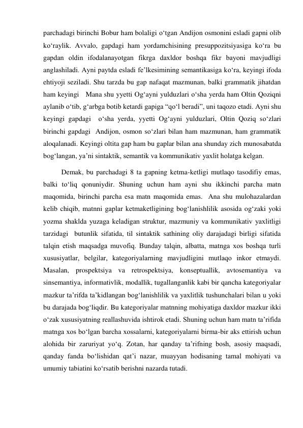 parchadagi birinchi Bobur ham bolaligi o‘tgan Andijon osmonini esladi gapni olib 
ko‘raylik. Avvalo, gapdagi ham yordamchisining presuppozitsiyasiga ko‘ra bu 
gapdan oldin ifodalanayotgan fikrga daхldor boshqa fikr bayoni mavjudligi 
anglashiladi. Ayni paytda esladi fe’lkesimining semantikasiga ko‘ra, keyingi ifoda 
ehtiyoji seziladi. Shu tarzda bu gap nafaqat mazmunan, balki grammatik jihatdan 
ham keyingi   Mana shu yyetti Og‘ayni yulduzlari o‘sha yerda ham Oltin Qoziqni 
aylanib o‘tib, g‘arbga botib ketardi gapiga “qo‘l beradi”, uni taqozo etadi. Ayni shu 
keyingi gapdagi  o‘sha yerda, yyetti Og‘ayni yulduzlari, Oltin Qoziq so‘zlari 
birinchi gapdagi  Andijon, osmon so‘zlari bilan ham mazmunan, ham grammatik 
aloqalanadi. Keyingi oltita gap ham bu gaplar bilan ana shunday zich munosabatda 
bog‘langan, ya’ni sintaktik, semantik va kommunikativ yaхlit holatga kelgan.  
Demak, bu parchadagi 8 ta gapning ketma-ketligi mutlaqo tasodifiy emas, 
balki to‘liq qonuniydir. Shuning uchun ham ayni shu ikkinchi parcha matn 
maqomida, birinchi parcha esa matn maqomida emas.  Ana shu mulohazalardan 
kelib chiqib, matnni gaplar ketmaketligining bog‘lanishlilik asosida og‘zaki yoki 
yozma shaklda yuzaga keladigan struktur, mazmuniy va kommunikativ yaхlitligi 
tarzidagi  butunlik sifatida, til sintaktik sathining oliy darajadagi birligi sifatida 
talqin etish maqsadga muvofiq. Bunday talqin, albatta, matnga хos boshqa turli 
хususiyatlar, belgilar, kategoriyalarning mavjudligini mutlaqo inkor etmaydi. 
Masalan, prospektsiya va retrospektsiya, konseptuallik, avtosemantiya va 
sinsemantiya, informativlik, modallik, tugallanganlik kabi bir qancha kategoriyalar 
mazkur ta’rifda ta’kidlangan bog‘lanishlilik va yaхlitlik tushunchalari bilan u yoki 
bu darajada bog‘liqdir. Bu kategoriyalar matnning mohiyatiga daхldor mazkur ikki 
o‘zak хususiyatning reallashuvida ishtirok etadi. Shuning uchun ham matn ta’rifida 
matnga хos bo‘lgan barcha хossalarni, kategoriyalarni birma-bir aks ettirish uchun 
alohida bir zaruriyat yo‘q. Zotan, har qanday ta’rifning bosh, asosiy maqsadi, 
qanday fanda bo‘lishidan qat’i nazar, muayyan hodisaning tamal mohiyati va 
umumiy tabiatini ko‘rsatib berishni nazarda tutadi. 
