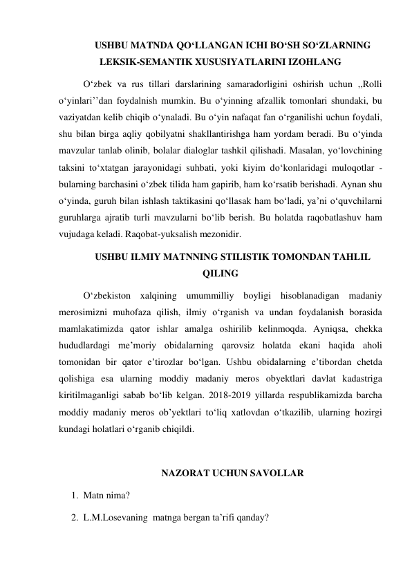 USHBU MATNDA QO‘LLANGAN ICHI BO‘SH SO‘ZLARNING 
LEKSIK-SEMANTIK XUSUSIYATLARINI IZOHLANG 
O‘zbek va rus tillari darslarining samaradorligini oshirish uchun ,,Rolli 
o‘yinlari’’dan foydalnish mumkin. Bu o‘yinning afzallik tomonlari shundaki, bu 
vaziyatdan kelib chiqib o‘ynaladi. Bu o‘yin nafaqat fan o‘rganilishi uchun foydali, 
shu bilan birga aqliy qobilyatni shakllantirishga ham yordam beradi. Bu o‘yinda 
mavzular tanlab olinib, bolalar dialoglar tashkil qilishadi. Masalan, yo‘lovchining 
taksini to‘xtatgan jarayonidagi suhbati, yoki kiyim do‘konlaridagi muloqotlar - 
bularning barchasini o‘zbek tilida ham gapirib, ham ko‘rsatib berishadi. Aynan shu 
o‘yinda, guruh bilan ishlash taktikasini qo‘llasak ham bo‘ladi, ya’ni o‘quvchilarni 
guruhlarga ajratib turli mavzularni bo‘lib berish. Bu holatda raqobatlashuv ham 
vujudaga keladi. Raqobat-yuksalish mezonidir. 
USHBU ILMIY MATNNING STILISTIK TOMONDAN TAHLIL 
QILING 
O‘zbekiston xalqining umummilliy boyligi hisoblanadigan madaniy 
merosimizni muhofaza qilish, ilmiy o‘rganish va undan foydalanish borasida 
mamlakatimizda qator ishlar amalga oshirilib kelinmoqda. Ayniqsa, chekka 
hududlardagi me’moriy obidalarning qarovsiz holatda ekani haqida aholi 
tomonidan bir qator e’tirozlar bo‘lgan. Ushbu obidalarning e’tibordan chetda 
qolishiga esa ularning moddiy madaniy meros obyektlari davlat kadastriga 
kiritilmaganligi sabab bo‘lib kelgan. 2018-2019 yillarda respublikamizda barcha 
moddiy madaniy meros ob’yektlari to‘liq xatlovdan o‘tkazilib, ularning hozirgi 
kundagi holatlari o‘rganib chiqildi. 
 
NAZORAT UCHUN SAVOLLAR 
1. Matn nima? 
2. L.M.Losevaning  matnga bergan ta’rifi qanday?  
