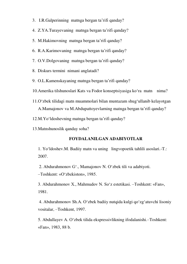 3.  I.R.Galperinning  matnga bergan ta’rifi qanday?  
4. Z.YA.Turayevaning  matnga bergan ta’rifi qanday?  
5. M.Hakimovning  matnga bergan ta’rifi qanday?  
6. R.A.Karimovaning  matnga bergan ta’rifi qanday?  
7. O.V.Dolgovaning  matnga bergan ta’rifi qanday?  
8. Diskurs termini  nimani anglatadi?  
9. O.L.Kamenskayaning matnga bergan ta’rifi qanday?  
10. Amerika tilshunoslari Kats va Fodor konseptsiyasiga ko‘ra  matn    nima? 
11. O‘zbek tilidagi matn muammolari bilan muntazam shug‘ullanib kelayotgan 
A.Mamajonov va M.Abdupattoyevlarning matnga bergan ta’rifi qanday? 
12. M.Yo‘ldoshevning matnga bergan ta’rifi qanday? 
13. Matnshunoslik qanday soha? 
FOYDALANILGAN ADABIYOTLAR 
1. Yo‘ldoshev.M. Badiiy matn va uning   lingvopoetik tahlili asoslari.-T.: 
2007. 
 2. Abdurahmonov G‘., Mamajonov N. O‘zbek tili va adabiyoti.                     
–Toshkent: «O‘zbekiston», 1985.  
3. Abdurahmonov Х., Mahmudov N. So‘z estetikasi. –Toshkent: «Fan», 
1981.       
 4. Abdurahmonov Sh.A. O‘zbek badiiy nutqida kulgi qo‘zg‘atuvchi lisoniy 
vositalar, –Toshkent, 1997.  
5. Abdullayev A. O‘zbek tilida ekspressivlikning ifodalanishi.–Toshkent: 
«Fan», 1983, 88 b.  
