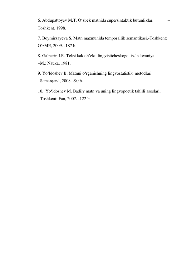 6. Abdupattoyev M.T. O‘zbek matnida supersintaktik butunliklar.             –
Toshkent, 1998.  
7. Boymirzayeva S. Matn mazmunida temporallik semantikasi.-Toshkent: 
O‘zME, 2009. -187 b.  
8. Galperin I.R. Tekst kak ob’ekt  lingvisticheskogo  issledovaniya.              
–M.: Nauka, 1981.  
9. Yo‘ldoshev B. Matnni o‘rganishning lingvostatistik  metodlari.                      
–Samarqand, 2008. -90 b.  
10.  Yo‘ldoshev M. Badiiy matn va uning lingvopoetik tahlili asoslari.                    
–Toshkent: Fan, 2007. -122 b.   
