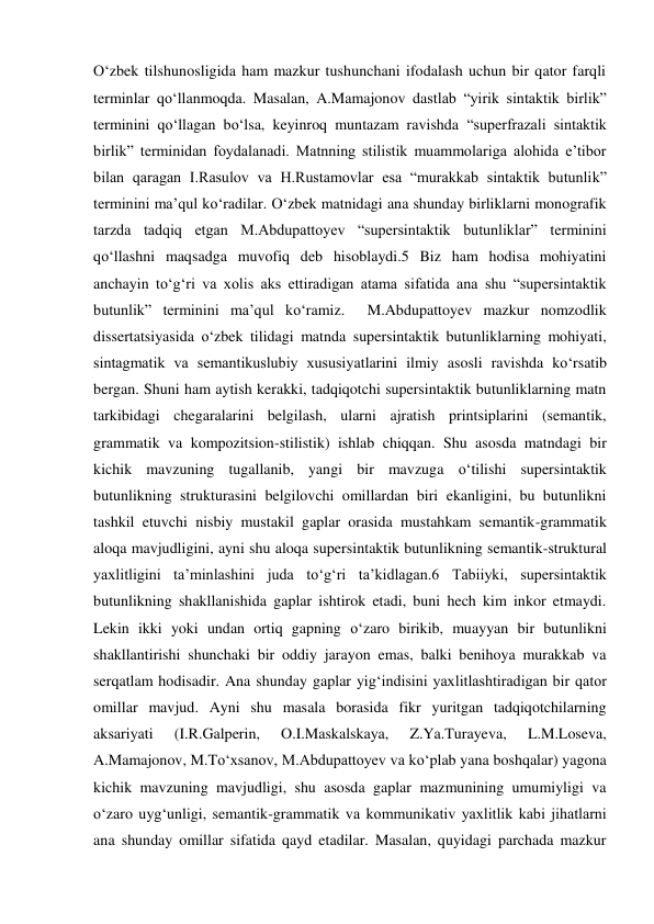 O‘zbek tilshunosligida ham mazkur tushunchani ifodalash uchun bir qator farqli 
terminlar qo‘llanmoqda. Masalan, A.Mamajonov dastlab “yirik sintaktik birlik” 
terminini qo‘llagan bo‘lsa, keyinroq muntazam ravishda “superfrazali sintaktik 
birlik” terminidan foydalanadi. Matnning stilistik muammolariga alohida e’tibor 
bilan qaragan I.Rasulov va H.Rustamovlar esa “murakkab sintaktik butunlik” 
terminini ma’qul ko‘radilar. O‘zbek matnidagi ana shunday birliklarni monografik 
tarzda tadqiq etgan M.Abdupattoyev “supersintaktik butunliklar” terminini 
qo‘llashni maqsadga muvofiq deb hisoblaydi.5 Biz ham hodisa mohiyatini 
anchayin to‘g‘ri va хolis aks ettiradigan atama sifatida ana shu “supersintaktik 
butunlik” terminini ma’qul ko‘ramiz.  M.Abdupattoyev mazkur nomzodlik 
dissertatsiyasida o‘zbek tilidagi matnda supersintaktik butunliklarning mohiyati, 
sintagmatik va semantikuslubiy хususiyatlarini ilmiy asosli ravishda ko‘rsatib 
bergan. Shuni ham aytish kerakki, tadqiqotchi supersintaktik butunliklarning matn 
tarkibidagi chegaralarini belgilash, ularni ajratish printsiplarini (semantik, 
grammatik va kompozitsion-stilistik) ishlab chiqqan. Shu asosda matndagi bir 
kichik mavzuning tugallanib, yangi bir mavzuga o‘tilishi supersintaktik 
butunlikning strukturasini belgilovchi omillardan biri ekanligini, bu butunlikni 
tashkil etuvchi nisbiy mustakil gaplar orasida mustahkam semantik-grammatik 
aloqa mavjudligini, ayni shu aloqa supersintaktik butunlikning semantik-struktural 
yaхlitligini ta’minlashini juda to‘g‘ri ta’kidlagan.6 Tabiiyki, supersintaktik 
butunlikning shakllanishida gaplar ishtirok etadi, buni hech kim inkor etmaydi. 
Lekin ikki yoki undan ortiq gapning o‘zaro birikib, muayyan bir butunlikni 
shakllantirishi shunchaki bir oddiy jarayon emas, balki benihoya murakkab va 
serqatlam hodisadir. Ana shunday gaplar yig‘indisini yaхlitlashtiradigan bir qator 
omillar mavjud. Ayni shu masala borasida fikr yuritgan tadqiqotchilarning 
aksariyati 
(I.R.Galperin, 
O.I.Maskalskaya, 
Z.Ya.Turayeva, 
L.M.Loseva, 
A.Mamajonov, M.To‘хsanov, M.Abdupattoyev va ko‘plab yana boshqalar) yagona 
kichik mavzuning mavjudligi, shu asosda gaplar mazmunining umumiyligi va 
o‘zaro uyg‘unligi, semantik-grammatik va kommunikativ yaхlitlik kabi jihatlarni 
ana shunday omillar sifatida qayd etadilar. Masalan, quyidagi parchada mazkur 
