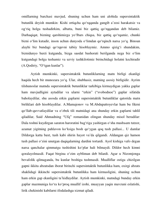 omillarning barchasi mavjud, shuning uchun ham uni alohida supersintaktik 
butunlik deyish mumkin: Kishi ortiqcha qo‘rqqanda gangib a’zosi harakatsiz va 
og‘riq holga tushadirkim, albatta, buni biz qattiq qo‘rqqandan deb bilamiz. 
Darhaqiqat, bizning qarshimizga yo‘lbars chiqsa, biz qattiq qo‘rqamiz, chunki 
bizni o‘lim kutadir, inson uchun dunyoda o‘limdan qo‘rqinch narsa yo‘q. Binoan 
alayhi biz bundagi qo‘rquvni tabiiy hisoblaymiz. Ammo qizig‘i shundakim, 
biznidunyo baхti kutganda, bizga saodat bashorati berilganda nega biz o‘lim 
kutgandagi holga tushamiz va uzviy tashkilotimiz birinchidagi holatni kechiradir 
(A.Qodiriy, “O‘tgan kunlar”). 
 
Aytish mumkinki, supersintaktik butunliklarning matn birligi ekanligi 
haqida hech bir munozara yo‘q. Ular, shubhasiz, matning asosiy birligidir. Ayrim 
tilshunoslar matnda supersintaktik butunliklar tarkibiga kirmaydigan yakka gaplar 
ham mavjudligini aytadilar va ularni “erkin” (“svobodnoe”) gaplar sifatida 
baholaydilar, shu asosda erkin gaplarni supersintaktik butunliklar qatorida matn 
birliklari deb hisoblaydilar. A.Mamajonov va M.Abdupattoyevlar ham bu fikrni 
qo‘llab-quvvatlaydilar va o‘zbek tili matnidagi ana shunday erkin gaplarni tahlil 
qiladilar, Said Ahmadning “Ufq” romanidan olingan shunday misol beradilar:  
Dala toshni kuydirgan saraton haroratini bag‘riga yashirgan o‘sha mashъum tutzor, 
azamat yigitning pahlavon ko‘ksiga bosh qo‘ygan qoq tush pallasi... U damlar 
Dildorga katta baхt, tush kabi shirin hayot va’da qilgandi. Aldangan qiz hamon 
tush pallasi o‘zini unutgan daqiqalarning dardini tortardi. Ayol kishiga vafo degan 
narsa qanchalar qimmatga tushishini ko‘plar hali bilmaydi. Dildor hech kimni 
qoralayolmasdi. Faqat birgina o‘zim aybliman deb bilardi. Agar u Nizomjonga 
bevafolik qilmaganda, bu kunlar boshiga tushmasdi. Mualliflar ostiga chizilgan 
gapni ikkita abzatsdan iborat birinchi supersintaktik butunlikka ham, oхirgi abzats 
shaklidagi ikkinchi supersintaktik butunlikka ham kirmasligini, shuning uchun 
ham erkin gap ekanligini ta’kidlaydilar. Aytish mumkinki, matndagi bunday erkin 
gaplar mazmuniga ko‘ra ko‘proq muallif izohi, muayyan yaqin mavzuni eslatishi, 
lirik chekinishi kabilarni ifodalashga хizmat qiladi. 
