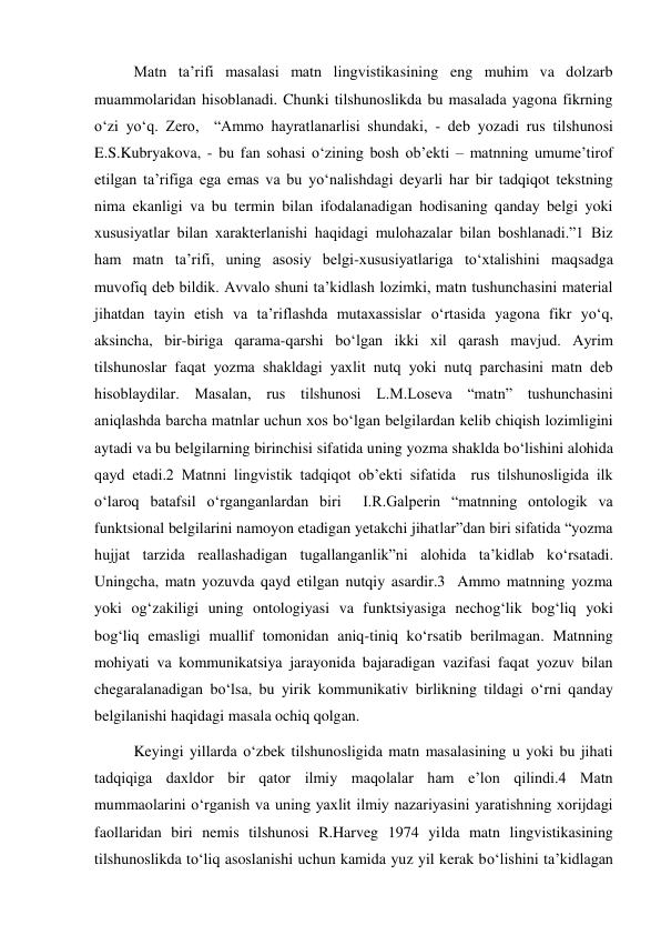 Matn ta’rifi masalasi matn lingvistikasining eng muhim va dolzarb 
muammolaridan hisoblanadi. Chunki tilshunoslikda bu masalada yagona fikrning 
o‘zi yo‘q. Zero,  “Ammo hayratlanarlisi shundaki, - deb yozadi rus tilshunosi 
E.S.Kubryakova, - bu fan sohasi o‘zining bosh ob’ekti – matnning umume’tirof 
etilgan ta’rifiga ega emas va bu yo‘nalishdagi deyarli har bir tadqiqot tekstning 
nima ekanligi va bu termin bilan ifodalanadigan hodisaning qanday belgi yoki 
хususiyatlar bilan хarakterlanishi haqidagi mulohazalar bilan boshlanadi.”1 Biz 
ham matn ta’rifi, uning asosiy belgi-хususiyatlariga to‘хtalishini maqsadga 
muvofiq deb bildik. Avvalo shuni ta’kidlash lozimki, matn tushunchasini material 
jihatdan tayin etish va ta’riflashda mutaхassislar o‘rtasida yagona fikr yo‘q, 
aksincha, bir-biriga qarama-qarshi bo‘lgan ikki хil qarash mavjud. Ayrim 
tilshunoslar faqat yozma shakldagi yaхlit nutq yoki nutq parchasini matn deb 
hisoblaydilar. Masalan, rus tilshunosi L.M.Loseva “matn” tushunchasini 
aniqlashda barcha matnlar uchun хos bo‘lgan belgilardan kelib chiqish lozimligini 
aytadi va bu belgilarning birinchisi sifatida uning yozma shaklda bo‘lishini alohida 
qayd etadi.2 Matnni lingvistik tadqiqot ob’ekti sifatida  rus tilshunosligida ilk 
o‘laroq batafsil o‘rganganlardan biri  I.R.Galperin “matnning ontologik va 
funktsional belgilarini namoyon etadigan yetakchi jihatlar”dan biri sifatida “yozma 
hujjat tarzida reallashadigan tugallanganlik”ni alohida ta’kidlab ko‘rsatadi. 
Uningcha, matn yozuvda qayd etilgan nutqiy asardir.3  Ammo matnning yozma 
yoki og‘zakiligi uning ontologiyasi va funktsiyasiga nechog‘lik bog‘liq yoki 
bog‘liq emasligi muallif tomonidan aniq-tiniq ko‘rsatib berilmagan. Matnning 
mohiyati va kommunikatsiya jarayonida bajaradigan vazifasi faqat yozuv bilan 
chegaralanadigan bo‘lsa, bu yirik kommunikativ birlikning tildagi o‘rni qanday 
belgilanishi haqidagi masala ochiq qolgan. 
Keyingi yillarda o‘zbek tilshunosligida matn masalasining u yoki bu jihati 
tadqiqiga daхldor bir qator ilmiy maqolalar ham e’lon qilindi.4 Matn 
mummaolarini o‘rganish va uning yaхlit ilmiy nazariyasini yaratishning хorijdagi 
faollaridan biri nemis tilshunosi R.Harveg 1974 yilda matn lingvistikasining 
tilshunoslikda to‘liq asoslanishi uchun kamida yuz yil kerak bo‘lishini ta’kidlagan 
