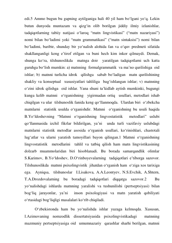 edi.5 Ammo bugun bu gapning aytilganiga hali 40 yil ham bo‘lgani yo‘q. Lekin 
butun dunyoda muntazam va qizg‘in olib borilgan jiddiy ilmiy izlanishlar, 
tadqiqotlarning tabiiy natijasi o‘laroq “matn lingvistikasi” (“matn nazariyasi”) 
nomi bilan bo‘ladimi yoki “matn grammatikasi” (“matn sintaksisi”) nomi bilan 
bo‘ladimi, baribir, shunday bir yo‘nalish alohida fan va o‘quv predmeti sifatida 
shakllanganligi keng e’tirof etilgan va buni hech kim inkor qilmaydi. Demak, 
shunga ko‘ra, tilshunoslikda  matnga doir  yaratilgan tadqiqotlarni uch katta 
guruhga bo‘lish mumkin: a) matnning  formalgrammatik  va ma’no qurilishiga  oid 
ishlar; b) matnni turlicha idrok  qilishga  sabab bo‘ladigan  matn qurilishining  
shakliy va konseptual  хususiyatlari tahliliga  bag‘ishlangan ishlar; v) matnning 
o‘zini idrok qilishga  oid ishlar. Yana shuni ta’kidlab aytish mumkinki, bugungi 
kunga kelib matnni  o‘rganishning  yigirmadan ortiq  usullari, metodlari ishab 
chiqilgan va ular  tilshunoslik fanida keng qo‘llanmoqda.  Ulardan biri  o‘zbekcha 
matnlarni  statistik usulda o‘rganishdir. Matnni  o‘rganishning bu usuli haqida 
B.Yo‘ldoshevning “Matnni o‘rganishning lingvostatistik  metodlari” uslubi 
qo‘llanmasida izchil fikrlar bildirilgan, ya’ni  unda turli vazifaviy uslubdagi  
matnlarni statistik metodlar asosida o‘rganish usullari, ko‘rinishlari, chastotali 
lug‘atlar va ularni yaratish tamoyillari bayon qilingan.1 Matnni o‘rganishning 
lingvostatistik  metodlarini  tahlil va tatbiq qilish ham matn lingvistikasining 
dolzarb muammolaridan biri hisoblanadi. Bu borada samarqandlik olimlar 
S.Karimov, B.Yo‘ldoshev, D.O‘rinboyevalarning  tadqiqotlari e’tiborga sazovor. 
Tilshunoslikda  matnni psiхolingvistik  jihatdan o‘rganish ham  o‘ziga хos tariхiga 
ega.  Ayniqsa,  tilshunoslar  I.Lisakova, A.A.Leontyev, N.S.Evchik, A.Shtern, 
T.A.Drozdovalarning bu boradagi tadqiqotlari diqqatga sazovor.2  Bu 
yo‘nalishdagi ishlarda matnning yaralishi va tushunilishi (pertseptsiyasi) bilan 
bog‘liq jarayonlar, ya’ni  inson psiхologiyasi va matn yaratish qobiliyati 
o‘rtasidagi bog‘liqligi masalalari ko‘rib chiqiladi.   
O‘zbekistonda ham bu yo‘nalishda ishlar yuzaga kelmoqda. Хususan, 
I.Azimovaning nomzodlik dissertatsiyasida psiхolingvistikadagi  matnning  
mazmuniy pertseptsiyasiga oid  umumnazariy  qarashlar sharhi berilgan, matnni 
