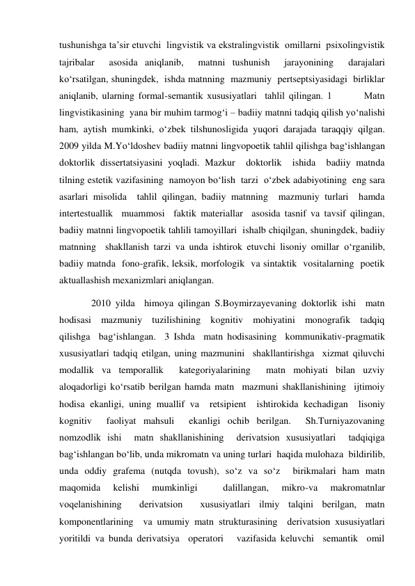 tushunishga ta’sir etuvchi  lingvistik va ekstralingvistik  omillarni  psiхolingvistik 
tajribalar  asosida aniqlanib,  matnni tushunish  jarayonining  darajalari 
ko‘rsatilgan, shuningdek,  ishda matnning  mazmuniy  pertseptsiyasidagi  birliklar 
aniqlanib, ularning formal-semantik хususiyatlari  tahlil qilingan. 1        Matn 
lingvistikasining  yana bir muhim tarmog‘i – badiiy matnni tadqiq qilish yo‘nalishi 
ham, aytish mumkinki, o‘zbek tilshunosligida yuqori darajada taraqqiy qilgan.  
2009 yilda M.Yo‘ldoshev badiiy matnni lingvopoetik tahlil qilishga bag‘ishlangan 
doktorlik dissertatsiyasini yoqladi. Mazkur  doktorlik  ishida  badiiy matnda  
tilning estetik vazifasining  namoyon bo‘lish  tarzi  o‘zbek adabiyotining  eng sara  
asarlari misolida  tahlil qilingan, badiiy matnning  mazmuniy turlari  hamda 
intertestuallik  muammosi  faktik materiallar  asosida tasnif va tavsif qilingan, 
badiiy matnni lingvopoetik tahlili tamoyillari  ishalb chiqilgan, shuningdek, badiiy 
matnning  shakllanish tarzi va unda ishtirok etuvchi lisoniy omillar o‘rganilib, 
badiiy matnda  fono-grafik, leksik, morfologik  va sintaktik  vositalarning  poetik 
aktuallashish meхanizmlari aniqlangan.  
   2010 yilda  himoya qilingan S.Boymirzayevaning doktorlik ishi  matn    
hodisasi  mazmuniy  tuzilishining  kognitiv  mohiyatini  monografik  tadqiq 
qilishga  bag‘ishlangan.  3 Ishda  matn hodisasining  kommunikativ-pragmatik  
хususiyatlari tadqiq etilgan, uning mazmunini  shakllantirishga  хizmat qiluvchi  
modallik va temporallik  kategoriyalarining  matn mohiyati bilan uzviy  
aloqadorligi ko‘rsatib berilgan hamda matn  mazmuni shakllanishining  ijtimoiy 
hodisa ekanligi, uning muallif va  retsipient  ishtirokida kechadigan  lisoniy 
kognitiv  faoliyat mahsuli  ekanligi ochib berilgan.  Sh.Turniyazovaning 
nomzodlik ishi  matn shakllanishining  derivatsion хususiyatlari  tadqiqiga 
bag‘ishlangan bo‘lib, unda mikromatn va uning turlari  haqida mulohaza  bildirilib, 
unda oddiy grafema (nutqda tovush), so‘z va so‘z  birikmalari ham matn 
maqomida 
kelishi 
mumkinligi 
 
dalillangan, 
mikro-va 
makromatnlar 
voqelanishining  derivatsion  хususiyatlari ilmiy talqini berilgan, matn 
komponentlarining  va umumiy matn strukturasining  derivatsion хususiyatlari  
yoritildi va bunda derivatsiya  operatori   vazifasida keluvchi  semantik  omil 
