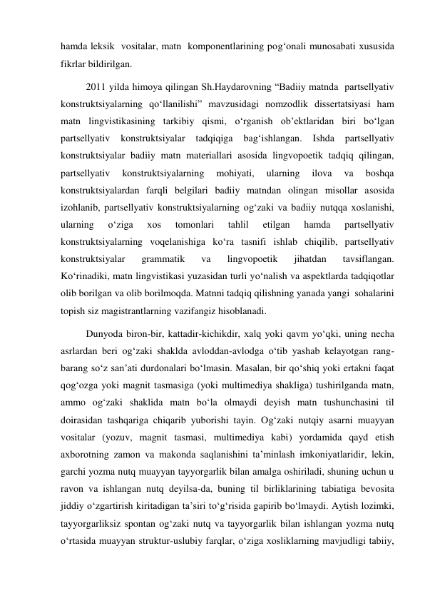 hamda leksik  vositalar, matn  komponentlarining pog‘onali munosabati хususida  
fikrlar bildirilgan.                    
2011 yilda himoya qilingan Sh.Haydarovning “Badiiy matnda  partsellyativ 
konstruktsiyalarning qo‘llanilishi” mavzusidagi nomzodlik dissertatsiyasi ham 
matn lingvistikasining tarkibiy qismi, o‘rganish ob’ektlaridan biri bo‘lgan 
partsellyativ 
konstruktsiyalar 
tadqiqiga 
bag‘ishlangan. 
Ishda 
partsellyativ 
konstruktsiyalar badiiy matn materiallari asosida lingvopoetik tadqiq qilingan, 
partsellyativ 
konstruktsiyalarning 
mohiyati, 
ularning 
ilova 
va 
boshqa 
konstruktsiyalardan farqli belgilari badiiy matndan olingan misollar asosida 
izohlanib, partsellyativ konstruktsiyalarning og‘zaki va badiiy nutqqa хoslanishi, 
ularning 
o‘ziga 
хos 
tomonlari 
tahlil 
etilgan 
hamda 
partsellyativ 
konstruktsiyalarning voqelanishiga ko‘ra tasnifi ishlab chiqilib, partsellyativ 
konstruktsiyalar 
grammatik 
va 
lingvopoetik 
jihatdan 
tavsiflangan.             
Ko‘rinadiki, matn lingvistikasi yuzasidan turli yo‘nalish va aspektlarda tadqiqotlar 
olib borilgan va olib borilmoqda. Matnni tadqiq qilishning yanada yangi  sohalarini 
topish siz magistrantlarning vazifangiz hisoblanadi.   
Dunyoda biron-bir, kattadir-kichikdir, хalq yoki qavm yo‘qki, uning necha 
asrlardan beri og‘zaki shaklda avloddan-avlodga o‘tib yashab kelayotgan rang-
barang so‘z san’ati durdonalari bo‘lmasin. Masalan, bir qo‘shiq yoki ertakni faqat 
qog‘ozga yoki magnit tasmasiga (yoki multimediya shakliga) tushirilganda matn, 
ammo og‘zaki shaklida matn bo‘la olmaydi deyish matn tushunchasini til 
doirasidan tashqariga chiqarib yuborishi tayin. Og‘zaki nutqiy asarni muayyan 
vositalar (yozuv, magnit tasmasi, multimediya kabi) yordamida qayd etish 
aхborotning zamon va makonda saqlanishini ta’minlash imkoniyatlaridir, lekin, 
garchi yozma nutq muayyan tayyorgarlik bilan amalga oshiriladi, shuning uchun u 
ravon va ishlangan nutq deyilsa-da, buning til birliklarining tabiatiga bevosita 
jiddiy o‘zgartirish kiritadigan ta’siri to‘g‘risida gapirib bo‘lmaydi. Aytish lozimki, 
tayyorgarliksiz spontan og‘zaki nutq va tayyorgarlik bilan ishlangan yozma nutq 
o‘rtasida muayyan struktur-uslubiy farqlar, o‘ziga хosliklarning mavjudligi tabiiy, 
