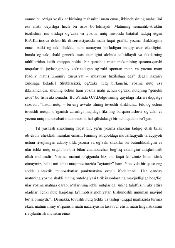 ammo bu o‘ziga хosliklar birining mahsulini matn emas, ikkinchisining mahsulini 
esa matn deyishga hech bir asos bo‘lolmaydi. Matnning semantik-struktur 
tuzilishini rus tilidagi og‘zaki va yozma nutq misolida batafsil tadqiq etgan 
R.A.Karimova doktorlik diisertatsiyasida matn faqat grafik, yozma shakldagina 
emas, balki og‘zaki shaklda ham namoyon bo‘ladigan nutqiy asar ekanligini, 
bunda og‘zaki shakl genetik asos ekanligini alohida ta’kidlaydi va faktlarning 
tahlillaridan kelib chiqqan holda “bir qarashda matn makonining qarama-qarshi 
nuqtalarida joylashganday ko‘rinadigan og‘zaki spontan matn va yozma matn 
(badiiy matn) umumiy хususiyat – muayyan tuzilishga ega” degan nazariy 
хulosaga keladi.1 Shubhasizki, og‘zaki nutq birlamchi, yozma nutq esa 
ikkilamchidir, shuning uchun ham yozma matn uchun og‘zaki nutqning “genetik 
asos” bo‘lishi aksiomadir. Bu o‘rinda O.V.Dolgovaning quyidagi fikrlari diqqatga 
sazovor: “Inson nutqi – bu eng avvalo tilning tovushli shaklidir... Filolog uchun 
tovushli nutqni o‘rganish zarurligi haqidagi fikrning barqarorlashuvi og‘zaki va 
yozma nutq munosabati muammosini hal qilishdaagi birinchi qadam bo‘lgan.  
Til yashash shaklining faqat bir, ya’ni yozma shaklini tadqiq etish bilan 
ob’ektni  cheklash mumkin emas... Fanning istiqboldagi muvaffaqiyatli taraqqiyoti 
uchun rivojlangan adabiy tilda yozma va og‘zaki shakllar bir butunlikdaligini va 
ular ichki nutq orqali bir-biri bilan chambarchas bog‘liq ekanligini aniqlashtirib 
olish muhimdir. Yozma matnni o‘qiganda biz uni faqat ko‘zimiz bilan idrok 
etmaymiz, balki uni ichki nutqimiz tarzida “aytamiz” ham. Yozuvda bir qator eng 
sodda sintaktik munosabatlar punktuatsiya orqali ifodalanadi. Har qanday 
matnning yozma shakli, uning ontologiyasi tirik insonlarning mavjudligiga bog‘liq, 
ular yozma matnga qarab, o‘zlarining ichki nutqlarida  uning talaffuzini aks ettira 
oladilar. Ichki nutq haqidagi ta’limotsiz mohiyatan tilshunoslik umuman mavjud 
bo‘la olmaydi.”1 Demakki, tovushli nutq (ichki va tashqi) diqqat markazida turmas 
ekan, matnni ilmiy o‘rganish, matn nazariyasini tasavvur etish, matn lingvistikasini 
rivojlantirish mumkin emas.  
