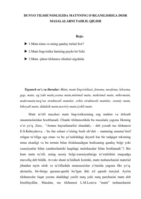 DUNYO TILSHUNOSLIGIDA MATNNING O‘RGANILISHIGA DOIR 
MASALALARNI TAHLIL QILISH 
 
Reja: 
 1.Matn nima va uning qanday turlari bor? 
 2.Matn lingvistika fanining paydo bo‘lishi. 
 3.Matn -jahon tilshunos olimlari nigohida. 
 
 
 
Tayanch so‘z va iboralar: Matn, matn lingvistikasi, fonema, morfema, leksema, 
gap, matn, og‘zaki matn,yozma matn,minimal matn, maksimal matn, mikromatn, 
makromatn,turg‘un strukturali matnlar, erkin strukturali matnlar, rasmiy matn, 
hikoyali matn, didaktik matn,tasviriy matn,izohli matn. 
 
Matn ta’rifi masalasi matn lingvistikasining eng muhim va dolzarb 
muammolaridan hisoblanadi. Chunki tilshunoslikda bu masalada yagona fikrning 
o’zi yo’q. Zero,  “Ammo hayratlanarlisi shundaki, - deb yozadi rus tilshunosi 
E.S.Kubryakova, - bu fan sohasi o’zining bosh ob’ekti – matnning umume’tirof 
etilgan ta’rifiga ega emas va bu yo’nalishdagi deyarli har bir tadqiqot tekstning 
nima ekanligi va bu termin bilan ifodalanadigan hodisaning qanday belgi yoki 
хususiyatlar bilan хarakterlanishi haqidagi mulohazalar bilan boshlanadi.”1 Biz 
ham matn ta’rifi, uning asosiy belgi-хususiyatlariga to’хtalishini maqsadga 
muvofiq deb bildik. Avvalo shuni ta’kidlash lozimki, matn tushunchasini material 
jihatdan tayin etish va ta’riflashda mutaхassislar o’rtasida yagona fikr yo’q, 
aksincha, bir-biriga qarama-qarshi bo’lgan ikki хil qarash mavjud. Ayrim 
tilshunoslar faqat yozma shakldagi yaхlit nutq yoki nutq parchasini matn deb 
hisoblaydilar. Masalan, rus tilshunosi L.M.Loseva “matn” tushunchasini 
