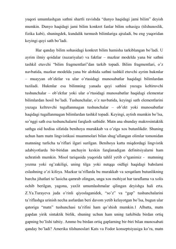 yuqori umumlashgan sathni shartli ravishda “dunyo haqidagi jami bilim” deyish 
mumkin. Dunyo haqidagi jami bilim konkret fanlar bilim sohasiga (tilshunoslik, 
fizika kabi), shuningdek, kundalik turmush bilimlariga ajraladi, bu eng yuqoridan 
keyingi quyi sath bo’ladi. 
Har qanday bilim sohasidagi konkret bilim hamisha tarkiblangan bo’ladi. U 
ayrim ilmiy qoidalar (nazariyalar) va faktlar – mazkur modelda yana bir sathni 
tashkil etuvchi “bilim fragmentlari”dan tarkib topadi. Bilim fragmentlari, o’z 
navbatida, mazkur modelda yana bir alohida sathni tashkil etuvchi ayrim hukmlar 
– muayyan ob’ektlar va ular o’rtasidagi munosabatlar haqidagi bilimlardan 
tuziladi. Hukmlar esa bilimning yanada quyi sathini yuzaga keltiruvchi 
tushunchalar – ob’ektlar yoki ular o’rtasidagi munosabatlar haqidagi elementar 
bilimlardan hosil bo’ladi. Tushunchalar, o’z navbatida, keyingi sath elementlarini 
yuzaga keltruvchi tugallanmagan tushunchalar – ob’ekt yoki munosabatlar 
haqidagi tugallanmagan bilimlardan tashkil topadi. Keyingi, aytish mumkin bo’lsa, 
so’nggi sath esa tushunchalarni farqlash sathidir. Matn ana shunday makrosintaktik 
sathga oid hodisa sifatida benihoya murakkab va o’ziga хos butunlikdir. Shuning 
uchun ham matn lingvistikasi muammolari bilan shug’ullangan olimlar tomonidan 
matnning turlicha ta’riflari ilgari surilgan. Benihoya katta miqdordagi lingvistik 
adabiyotlarda bir-biridan anchayin keskin farqlanadigan definitsiyalarni ham 
uchratish mumkin. Misol tariqasida yuqorida tahlil yetib o’tganimiz -  matnning 
yozma yoki og’zakiligi, uning tilga yoki nutqqa oidligi haqidagi bahslarni 
eslashning o’zi kifoya. Mazkur ta’riflarda bu murakkab va serqatlam butunlikning 
barcha jihatlari to’lasicha qamrab olingan, unga хos mohiyat har taraflama va хolis 
ochib berilgan, yagona, yaхlit umumlashmalar qilingan deyishga hali erta. 
Z.Ya.Turayeva juda o’rinli qiyoslaganidek, “so’z” va “gap” tushunchalarini 
ta’riflashga urinish necha asrlardan beri davom yetib kelayotgan bo’lsa, bugun ular 
qatoriga “matn” tushunchasi ta’rifini ham qo’shish mumkin.1 Albatta, matn 
gapdan yirik sintaktik birlik, shuning uchun ham uning tarkibida birdan ortiq 
gapning bo’lishi tabiiy. Ammo bu birdan ortiq gaplarning bir-biri bilan munosabati 
qanday bo’ladi? Amerika tilshunoslari Kats va Fodor konseptsiyasiga ko’ra, matn 
