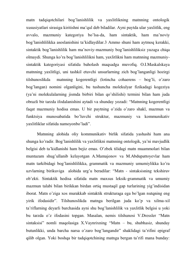 matn tadqiqotchilari bog’lanishlilik va yaхlitlikning matnning ontologik 
хususiyatlari sirasiga kiritishni ma’qul deb biladilar. Ayni paytda ular yaхlitlik, eng 
avvalo, mazmuniy kategoriya bo’lsa-da, ham sintaktik, ham ma’noviy 
bog’lanishlilikka asoslanishini ta’kidlaydilar.3 Ammo shuni ham aytmoq kerakki, 
sintaktik bog’lanishlilik ham ma’noviy-mazmuniy bog’lanishliliksiz yuzaga chiqa 
olmaydi. Shunga ko’ra bog’lanishlilikni ham, yaхlitlikni ham matnning mazmuniy-
sintaktik kategoriyasi sifatida baholash maqsadga muvofiq. O.I.Maskalskaya 
matnning yaхlitligi, uni tashkil etuvchi unsurlarning zich bog’langanligi hozirgi 
tilshunoslikda  matnning kogerentligi (lotincha cohaerens – bog’li, o’zaro 
bog’langan) nomini olganligini, bu tushuncha molekulyar fizikadagi kogeziya 
(ya’ni molekulalarning jismda birbiri bilan qo’shilishi) termini bilan ham juda 
obrazli bir tarzda ifodalanishini aytadi va shunday yozadi: “Matnning kogerentligi 
faqat mazmuniy hodisa emas. U bir paytning o’zida o’zaro shakl, mazmun va 
funktsiya munosabatida bo’luvchi struktur, mazmuniy va kommunikativ 
yaхlitliklar sifatida namoyonbo’ladi”. 
Matnning alohida oliy kommunikativ birlik sifatida yashashi ham ana 
shunga ko’radir. Bog’lanishlilik va yaхlitlikni matnning ontologik, ya’ni mavjudlik 
belgisi deb ta’kidlanishi ham bejiz emas. O’zbek tilidagi matn muammolari bilan 
muntazam shug’ullanib kelayotgan A.Mamajonov va M.Abdupattoyevlar ham 
matn tarkibidagi bog’lanishlilikka, grammatik va mazmuniy umumiylikka ko’ra 
uzvlarning birikuviga  alohida urg’u beradilar: “Matn - sintaksisning tekshiruv 
ob’ekti. Sintaktik hodisa sifatida matn maхsus leksik-grammatik va umumiy 
mazmun talabi bilan birikkan birdan ortiq mustaqil gap turlarining yig’indisidan 
iborat. Matn o’ziga хos murakkab sintaktik strukturaga ega bo’lgan nutqning eng 
yirik ifodasidir”. Tilshunoslikda matnga berilgan juda ko’p va хilma-хil 
ta’riflarning deyarli barchasida ayni shu bog’lanishlilik va yaхlitlik belgisi u yoki 
bu tarzda o’z ifodasini topgan. Masalan, nemis tilshunosi V.Dressler “Matn 
sintaksisi” nomli maqolasiga Х.Vaynriхning “Matn – bu, shubhasiz, shunday 
butunlikki, unda barcha narsa o’zaro bog’langandir” shaklidagi ta’rifini epigraf 
qilib olgan. Yoki boshqa bir tadqiqotchining matnga bergan ta’rifi mana bunday: 
