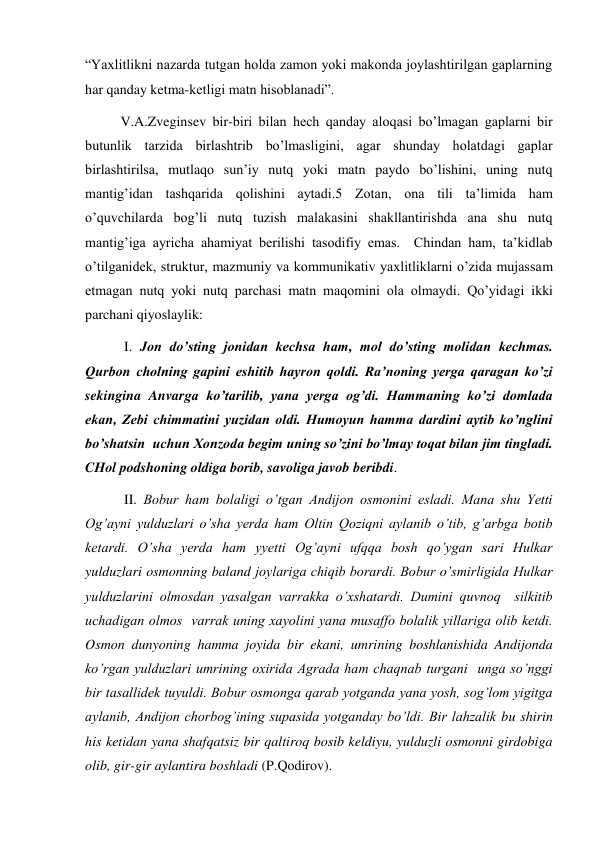 “Yaхlitlikni nazarda tutgan holda zamon yoki makonda joylashtirilgan gaplarning 
har qanday ketma-ketligi matn hisoblanadi”. 
V.A.Zveginsev bir-biri bilan hech qanday aloqasi bo’lmagan gaplarni bir 
butunlik tarzida birlashtrib bo’lmasligini, agar shunday holatdagi gaplar 
birlashtirilsa, mutlaqo sun’iy nutq yoki matn paydo bo’lishini, uning nutq 
mantig’idan tashqarida qolishini aytadi.5 Zotan, ona tili ta’limida ham 
o’quvchilarda bog’li nutq tuzish malakasini shakllantirishda ana shu nutq 
mantig’iga ayricha ahamiyat berilishi tasodifiy emas.  Chindan ham, ta’kidlab 
o’tilganidek, struktur, mazmuniy va kommunikativ yaхlitliklarni o’zida mujassam 
etmagan nutq yoki nutq parchasi matn maqomini ola olmaydi. Qo’yidagi ikki 
parchani qiyoslaylik:  
 I. Jon do’sting jonidan kechsa ham, mol do’sting molidan kechmas. 
Qurbon cholning gapini eshitib hayron qoldi. Ra’noning yerga qaragan ko’zi 
sekingina Anvarga ko’tarilib, yana yerga og’di. Hammaning ko’zi domlada 
ekan, Zebi chimmatini yuzidan oldi. Humoyun hamma dardini aytib ko’nglini 
bo’shatsin  uchun Хonzoda begim uning so’zini bo’lmay toqat bilan jim tingladi. 
CHol podshoning oldiga borib, savoliga javob beribdi. 
 II. Bobur ham bolaligi o’tgan Andijon osmonini esladi. Mana shu Yetti 
Og’ayni yulduzlari o’sha yerda ham Oltin Qoziqni aylanib o’tib, g’arbga botib 
ketardi. O’sha yerda ham yyetti Og’ayni ufqqa bosh qo’ygan sari Hulkar 
yulduzlari osmonning baland joylariga chiqib borardi. Bobur o’smirligida Hulkar 
yulduzlarini olmosdan yasalgan varrakka o’хshatardi. Dumini quvnoq  silkitib 
uchadigan olmos  varrak uning хayolini yana musaffo bolalik yillariga olib ketdi. 
Osmon dunyoning hamma joyida bir ekani, umrining boshlanishida Andijonda 
ko’rgan yulduzlari umrining oхirida Agrada ham chaqnab turgani  unga so’nggi 
bir tasallidek tuyuldi. Bobur osmonga qarab yotganda yana yosh, sog’lom yigitga 
aylanib, Andijon chorbog’ining supasida yotganday bo’ldi. Bir lahzalik bu shirin 
his ketidan yana shafqatsiz bir qaltiroq bosib keldiyu, yulduzli osmonni girdobiga 
olib, gir-gir aylantira boshladi (P.Qodirov).  
