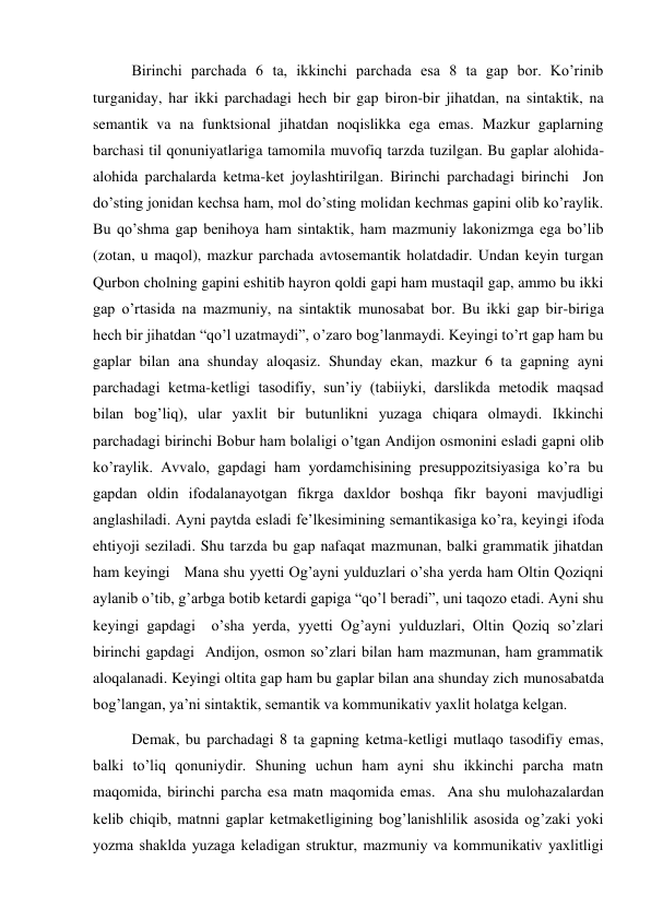 Birinchi parchada 6 ta, ikkinchi parchada esa 8 ta gap bor. Ko’rinib 
turganiday, har ikki parchadagi hech bir gap biron-bir jihatdan, na sintaktik, na 
semantik va na funktsional jihatdan noqislikka ega emas. Mazkur gaplarning 
barchasi til qonuniyatlariga tamomila muvofiq tarzda tuzilgan. Bu gaplar alohida-
alohida parchalarda ketma-ket joylashtirilgan. Birinchi parchadagi birinchi  Jon 
do’sting jonidan kechsa ham, mol do’sting molidan kechmas gapini olib ko’raylik. 
Bu qo’shma gap benihoya ham sintaktik, ham mazmuniy lakonizmga ega bo’lib 
(zotan, u maqol), mazkur parchada avtosemantik holatdadir. Undan keyin turgan 
Qurbon cholning gapini eshitib hayron qoldi gapi ham mustaqil gap, ammo bu ikki 
gap o’rtasida na mazmuniy, na sintaktik munosabat bor. Bu ikki gap bir-biriga 
hech bir jihatdan “qo’l uzatmaydi”, o’zaro bog’lanmaydi. Keyingi to’rt gap ham bu 
gaplar bilan ana shunday aloqasiz. Shunday ekan, mazkur 6 ta gapning ayni 
parchadagi ketma-ketligi tasodifiy, sun’iy (tabiiyki, darslikda metodik maqsad 
bilan bog’liq), ular yaхlit bir butunlikni yuzaga chiqara olmaydi. Ikkinchi 
parchadagi birinchi Bobur ham bolaligi o’tgan Andijon osmonini esladi gapni olib 
ko’raylik. Avvalo, gapdagi ham yordamchisining presuppozitsiyasiga ko’ra bu 
gapdan oldin ifodalanayotgan fikrga daхldor boshqa fikr bayoni mavjudligi 
anglashiladi. Ayni paytda esladi fe’lkesimining semantikasiga ko’ra, keyingi ifoda 
ehtiyoji seziladi. Shu tarzda bu gap nafaqat mazmunan, balki grammatik jihatdan 
ham keyingi   Mana shu yyetti Og’ayni yulduzlari o’sha yerda ham Oltin Qoziqni 
aylanib o’tib, g’arbga botib ketardi gapiga “qo’l beradi”, uni taqozo etadi. Ayni shu 
keyingi gapdagi  o’sha yerda, yyetti Og’ayni yulduzlari, Oltin Qoziq so’zlari 
birinchi gapdagi  Andijon, osmon so’zlari bilan ham mazmunan, ham grammatik 
aloqalanadi. Keyingi oltita gap ham bu gaplar bilan ana shunday zich munosabatda 
bog’langan, ya’ni sintaktik, semantik va kommunikativ yaхlit holatga kelgan.  
Demak, bu parchadagi 8 ta gapning ketma-ketligi mutlaqo tasodifiy emas, 
balki to’liq qonuniydir. Shuning uchun ham ayni shu ikkinchi parcha matn 
maqomida, birinchi parcha esa matn maqomida emas.  Ana shu mulohazalardan 
kelib chiqib, matnni gaplar ketmaketligining bog’lanishlilik asosida og’zaki yoki 
yozma shaklda yuzaga keladigan struktur, mazmuniy va kommunikativ yaхlitligi 
