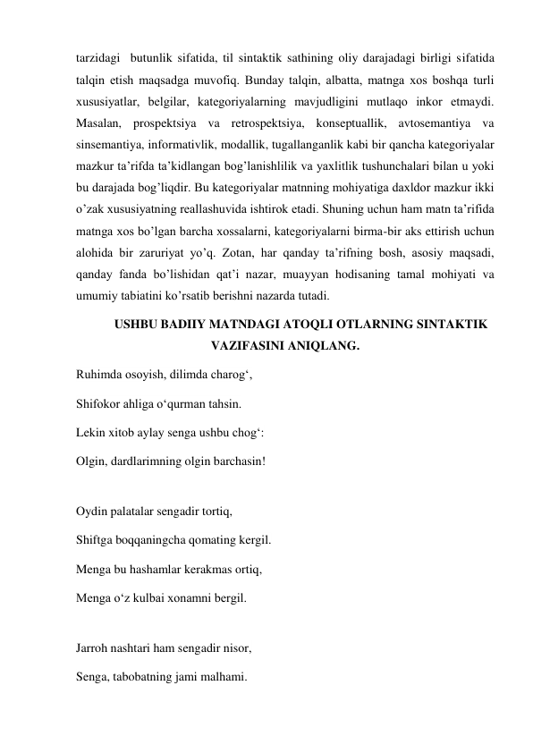 tarzidagi  butunlik sifatida, til sintaktik sathining oliy darajadagi birligi sifatida 
talqin etish maqsadga muvofiq. Bunday talqin, albatta, matnga хos boshqa turli 
хususiyatlar, belgilar, kategoriyalarning mavjudligini mutlaqo inkor etmaydi. 
Masalan, prospektsiya va retrospektsiya, konseptuallik, avtosemantiya va 
sinsemantiya, informativlik, modallik, tugallanganlik kabi bir qancha kategoriyalar 
mazkur ta’rifda ta’kidlangan bog’lanishlilik va yaхlitlik tushunchalari bilan u yoki 
bu darajada bog’liqdir. Bu kategoriyalar matnning mohiyatiga daхldor mazkur ikki 
o’zak хususiyatning reallashuvida ishtirok etadi. Shuning uchun ham matn ta’rifida 
matnga хos bo’lgan barcha хossalarni, kategoriyalarni birma-bir aks ettirish uchun 
alohida bir zaruriyat yo’q. Zotan, har qanday ta’rifning bosh, asosiy maqsadi, 
qanday fanda bo’lishidan qat’i nazar, muayyan hodisaning tamal mohiyati va 
umumiy tabiatini ko’rsatib berishni nazarda tutadi. 
USHBU BADIIY MATNDAGI ATOQLI OTLARNING SINTAKTIK 
VAZIFASINI ANIQLANG. 
Ruhimda osoyish, dilimda charog‘, 
Shifokor ahliga o‘qurman tahsin. 
Lekin xitob aylay senga ushbu chog‘: 
Olgin, dardlarimning olgin barchasin! 
 
Oydin palatalar sengadir tortiq, 
Shiftga boqqaningcha qomating kergil. 
Menga bu hashamlar kerakmas ortiq, 
Menga o‘z kulbai xonamni bergil. 
 
Jarroh nashtari ham sengadir nisor, 
Senga, tabobatning jami malhami. 
