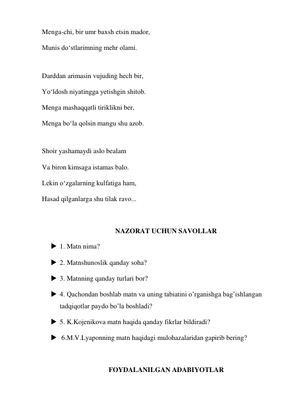 Menga-chi, bir umr baxsh etsin mador, 
Munis do‘stlarimning mehr olami. 
 
Darddan arimasin vujuding hech bir, 
Yo‘ldosh niyatingga yetishgin shitob. 
Menga mashaqqatli tiriklikni ber, 
Menga bo‘la qolsin mangu shu azob. 
 
Shoir yashamaydi aslo bealam 
Va biron kimsaga istamas balo. 
Lekin o‘zgalarning kulfatiga ham, 
Hasad qilganlarga shu tilak ravo... 
 
NAZORAT UCHUN SAVOLLAR 
 1. Matn nima? 
 2. Matnshunoslik qanday soha? 
 3. Matnning qanday turlari bor? 
 4. Qachondan boshlab matn va uning tabiatini o’rganishga bag’ishlangan 
tadqiqotlar paydo bo’la boshladi? 
 5. K.Kojenikova matn haqida qanday fikrlar bildiradi? 
  6.M.V.Lyaponning matn haqidagi mulohazalaridan gapirib bering? 
 
FOYDALANILGAN ADABIYOTLAR 
