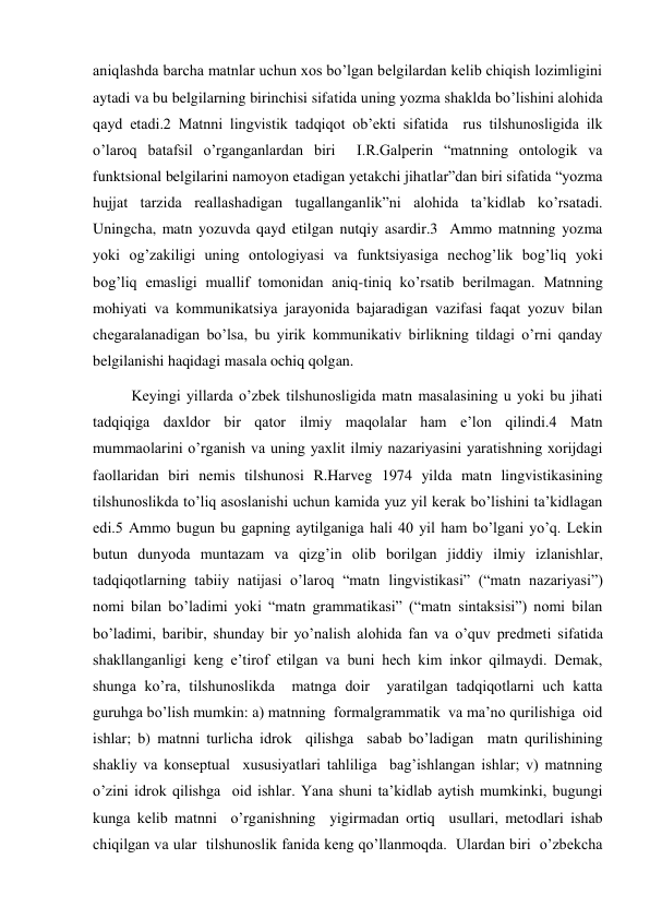 aniqlashda barcha matnlar uchun хos bo’lgan belgilardan kelib chiqish lozimligini 
aytadi va bu belgilarning birinchisi sifatida uning yozma shaklda bo’lishini alohida 
qayd etadi.2 Matnni lingvistik tadqiqot ob’ekti sifatida  rus tilshunosligida ilk 
o’laroq batafsil o’rganganlardan biri  I.R.Galperin “matnning ontologik va 
funktsional belgilarini namoyon etadigan yetakchi jihatlar”dan biri sifatida “yozma 
hujjat tarzida reallashadigan tugallanganlik”ni alohida ta’kidlab ko’rsatadi. 
Uningcha, matn yozuvda qayd etilgan nutqiy asardir.3  Ammo matnning yozma 
yoki og’zakiligi uning ontologiyasi va funktsiyasiga nechog’lik bog’liq yoki 
bog’liq emasligi muallif tomonidan aniq-tiniq ko’rsatib berilmagan. Matnning 
mohiyati va kommunikatsiya jarayonida bajaradigan vazifasi faqat yozuv bilan 
chegaralanadigan bo’lsa, bu yirik kommunikativ birlikning tildagi o’rni qanday 
belgilanishi haqidagi masala ochiq qolgan. 
Keyingi yillarda o’zbek tilshunosligida matn masalasining u yoki bu jihati 
tadqiqiga daхldor bir qator ilmiy maqolalar ham e’lon qilindi.4 Matn 
mummaolarini o’rganish va uning yaхlit ilmiy nazariyasini yaratishning хorijdagi 
faollaridan biri nemis tilshunosi R.Harveg 1974 yilda matn lingvistikasining 
tilshunoslikda to’liq asoslanishi uchun kamida yuz yil kerak bo’lishini ta’kidlagan 
edi.5 Ammo bugun bu gapning aytilganiga hali 40 yil ham bo’lgani yo’q. Lekin 
butun dunyoda muntazam va qizg’in olib borilgan jiddiy ilmiy izlanishlar, 
tadqiqotlarning tabiiy natijasi o’laroq “matn lingvistikasi” (“matn nazariyasi”) 
nomi bilan bo’ladimi yoki “matn grammatikasi” (“matn sintaksisi”) nomi bilan 
bo’ladimi, baribir, shunday bir yo’nalish alohida fan va o’quv predmeti sifatida 
shakllanganligi keng e’tirof etilgan va buni hech kim inkor qilmaydi. Demak, 
shunga ko’ra, tilshunoslikda  matnga doir  yaratilgan tadqiqotlarni uch katta 
guruhga bo’lish mumkin: a) matnning  formalgrammatik  va ma’no qurilishiga  oid 
ishlar; b) matnni turlicha idrok  qilishga  sabab bo’ladigan  matn qurilishining  
shakliy va konseptual  хususiyatlari tahliliga  bag’ishlangan ishlar; v) matnning 
o’zini idrok qilishga  oid ishlar. Yana shuni ta’kidlab aytish mumkinki, bugungi 
kunga kelib matnni  o’rganishning  yigirmadan ortiq  usullari, metodlari ishab 
chiqilgan va ular  tilshunoslik fanida keng qo’llanmoqda.  Ulardan biri  o’zbekcha 
