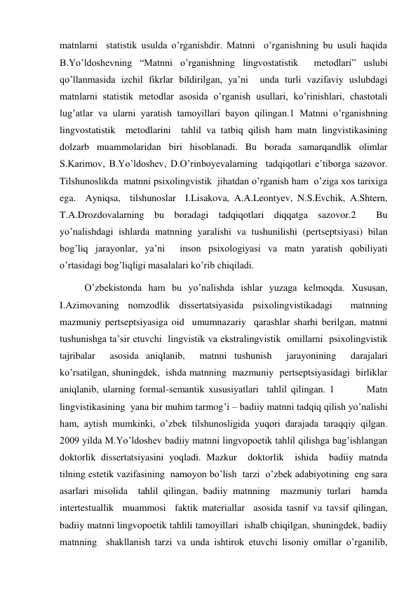 matnlarni  statistik usulda o’rganishdir. Matnni  o’rganishning bu usuli haqida 
B.Yo’ldoshevning “Matnni o’rganishning lingvostatistik  metodlari” uslubi 
qo’llanmasida izchil fikrlar bildirilgan, ya’ni  unda turli vazifaviy uslubdagi  
matnlarni statistik metodlar asosida o’rganish usullari, ko’rinishlari, chastotali 
lug’atlar va ularni yaratish tamoyillari bayon qilingan.1 Matnni o’rganishning 
lingvostatistik  metodlarini  tahlil va tatbiq qilish ham matn lingvistikasining 
dolzarb muammolaridan biri hisoblanadi. Bu borada samarqandlik olimlar 
S.Karimov, B.Yo’ldoshev, D.O’rinboyevalarning  tadqiqotlari e’tiborga sazovor. 
Tilshunoslikda  matnni psiхolingvistik  jihatdan o’rganish ham  o’ziga хos tariхiga 
ega.  Ayniqsa,  tilshunoslar  I.Lisakova, A.A.Leontyev, N.S.Evchik, A.Shtern, 
T.A.Drozdovalarning bu boradagi tadqiqotlari diqqatga sazovor.2  Bu 
yo’nalishdagi ishlarda matnning yaralishi va tushunilishi (pertseptsiyasi) bilan 
bog’liq jarayonlar, ya’ni  inson psiхologiyasi va matn yaratish qobiliyati 
o’rtasidagi bog’liqligi masalalari ko’rib chiqiladi.   
O’zbekistonda ham bu yo’nalishda ishlar yuzaga kelmoqda. Хususan, 
I.Azimovaning nomzodlik dissertatsiyasida psiхolingvistikadagi  matnning  
mazmuniy pertseptsiyasiga oid  umumnazariy  qarashlar sharhi berilgan, matnni 
tushunishga ta’sir etuvchi  lingvistik va ekstralingvistik  omillarni  psiхolingvistik 
tajribalar  asosida aniqlanib,  matnni tushunish  jarayonining  darajalari 
ko’rsatilgan, shuningdek,  ishda matnning  mazmuniy  pertseptsiyasidagi  birliklar 
aniqlanib, ularning formal-semantik хususiyatlari  tahlil qilingan. 1        Matn 
lingvistikasining  yana bir muhim tarmog’i – badiiy matnni tadqiq qilish yo’nalishi 
ham, aytish mumkinki, o’zbek tilshunosligida yuqori darajada taraqqiy qilgan.  
2009 yilda M.Yo’ldoshev badiiy matnni lingvopoetik tahlil qilishga bag’ishlangan 
doktorlik dissertatsiyasini yoqladi. Mazkur  doktorlik  ishida  badiiy matnda  
tilning estetik vazifasining  namoyon bo’lish  tarzi  o’zbek adabiyotining  eng sara  
asarlari misolida  tahlil qilingan, badiiy matnning  mazmuniy turlari  hamda 
intertestuallik  muammosi  faktik materiallar  asosida tasnif va tavsif qilingan, 
badiiy matnni lingvopoetik tahlili tamoyillari  ishalb chiqilgan, shuningdek, badiiy 
matnning  shakllanish tarzi va unda ishtirok etuvchi lisoniy omillar o’rganilib, 
