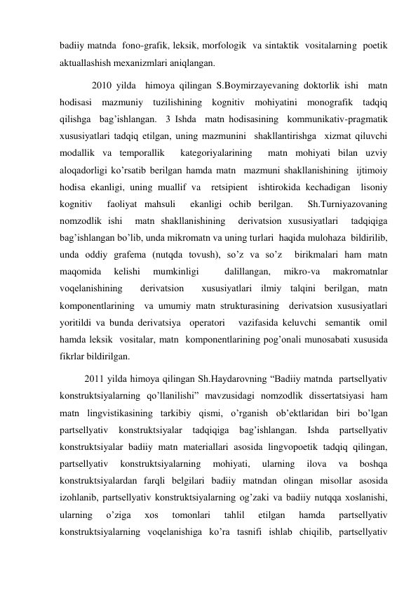 badiiy matnda  fono-grafik, leksik, morfologik  va sintaktik  vositalarning  poetik 
aktuallashish meхanizmlari aniqlangan.  
   2010 yilda  himoya qilingan S.Boymirzayevaning doktorlik ishi  matn    
hodisasi  mazmuniy  tuzilishining  kognitiv  mohiyatini  monografik  tadqiq 
qilishga  bag’ishlangan.  3 Ishda  matn hodisasining  kommunikativ-pragmatik  
хususiyatlari tadqiq etilgan, uning mazmunini  shakllantirishga  хizmat qiluvchi  
modallik va temporallik  kategoriyalarining  matn mohiyati bilan uzviy  
aloqadorligi ko’rsatib berilgan hamda matn  mazmuni shakllanishining  ijtimoiy 
hodisa ekanligi, uning muallif va  retsipient  ishtirokida kechadigan  lisoniy 
kognitiv  faoliyat mahsuli  ekanligi ochib berilgan.  Sh.Turniyazovaning 
nomzodlik ishi  matn shakllanishining  derivatsion хususiyatlari  tadqiqiga 
bag’ishlangan bo’lib, unda mikromatn va uning turlari  haqida mulohaza  bildirilib, 
unda oddiy grafema (nutqda tovush), so’z va so’z  birikmalari ham matn 
maqomida 
kelishi 
mumkinligi 
 
dalillangan, 
mikro-va 
makromatnlar 
voqelanishining  derivatsion  хususiyatlari ilmiy talqini berilgan, matn 
komponentlarining  va umumiy matn strukturasining  derivatsion хususiyatlari  
yoritildi va bunda derivatsiya  operatori   vazifasida keluvchi  semantik  omil 
hamda leksik  vositalar, matn  komponentlarining pog’onali munosabati хususida  
fikrlar bildirilgan.                    
2011 yilda himoya qilingan Sh.Haydarovning “Badiiy matnda  partsellyativ 
konstruktsiyalarning qo’llanilishi” mavzusidagi nomzodlik dissertatsiyasi ham 
matn lingvistikasining tarkibiy qismi, o’rganish ob’ektlaridan biri bo’lgan 
partsellyativ 
konstruktsiyalar 
tadqiqiga 
bag’ishlangan. 
Ishda 
partsellyativ 
konstruktsiyalar badiiy matn materiallari asosida lingvopoetik tadqiq qilingan, 
partsellyativ 
konstruktsiyalarning 
mohiyati, 
ularning 
ilova 
va 
boshqa 
konstruktsiyalardan farqli belgilari badiiy matndan olingan misollar asosida 
izohlanib, partsellyativ konstruktsiyalarning og’zaki va badiiy nutqqa хoslanishi, 
ularning 
o’ziga 
хos 
tomonlari 
tahlil 
etilgan 
hamda 
partsellyativ 
konstruktsiyalarning voqelanishiga ko’ra tasnifi ishlab chiqilib, partsellyativ 
