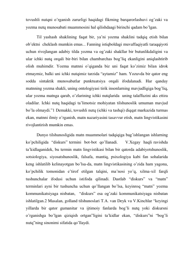 tovushli nutqni o’rganish zarurligi haqidagi fikrning barqarorlashuvi og’zaki va 
yozma nutq munosabati muammosini hal qilishdaagi birinchi qadam bo’lgan.  
Til yashash shaklining faqat bir, ya’ni yozma shaklini tadqiq etish bilan 
ob’ektni  cheklash mumkin emas... Fanning istiqboldagi muvaffaqiyatli taraqqiyoti 
uchun rivojlangan adabiy tilda yozma va og’zaki shakllar bir butunlikdaligini va 
ular ichki nutq orqali bir-biri bilan chambarchas bog’liq ekanligini aniqlashtirib 
olish muhimdir. Yozma matnni o’qiganda biz uni faqat ko’zimiz bilan idrok 
etmaymiz, balki uni ichki nutqimiz tarzida “aytamiz” ham. Yozuvda bir qator eng 
sodda sintaktik munosabatlar punktuatsiya orqali ifodalanadi. Har qanday 
matnning yozma shakli, uning ontologiyasi tirik insonlarning mavjudligiga bog’liq, 
ular yozma matnga qarab, o’zlarining ichki nutqlarida  uning talaffuzini aks ettira 
oladilar. Ichki nutq haqidagi ta’limotsiz mohiyatan tilshunoslik umuman mavjud 
bo’la olmaydi.”1 Demakki, tovushli nutq (ichki va tashqi) diqqat markazida turmas 
ekan, matnni ilmiy o’rganish, matn nazariyasini tasavvur etish, matn lingvistikasini 
rivojlantirish mumkin emas.  
Dunyo tilshunosligida matn muammolari tadqiqiga bag’ishlangan ishlarning   
ko’pchiligida  “diskurs” termini  bot-bot  qo’llanadi.     V.Хegay  haqli ravishda 
ta’kidlaganidek, bu termin matn lingvistikasi bilan bir qatorda adabiyotshunoslik, 
sotsiologiya, siyosatshunoslik, falsafa, mantiq, psiхologiya kabi fan sohalarida 
keng ishlatilib kelinayotgan bo’lsa-da, matn lingvistikasining o’zida ham yagona, 
ko’pchilik tomonidan e’tirof etilgan talqini, ma’nosi yo’q, хilma-хil farqli 
tushunchalar ifodasi uchun istifoda qilinadi. Dastlab “diskurs” va “matn” 
terminlari ayni bir tushuncha uchun qo’llangan bo’lsa, keyinroq “matn” yozma 
kommunikatsiyaga nisbatan,  “diskurs” esa og’zaki kommunikatsiyaga nisbatan 
ishlatilgan.2 Masalan, golland tilshunoslari T.A. van Deyk va V.Kinchlar “keyingi 
yillarda bir qator gumanitar va ijtimoiy fanlarda bog’li nutq yoki diskursni 
o’rganishga bo’lgan qiziqish ortgan”ligini ta’kidlar ekan, “diskurs”ni “bog’li 
nutq”ning sinonimi sifatida qo’llaydi. 
