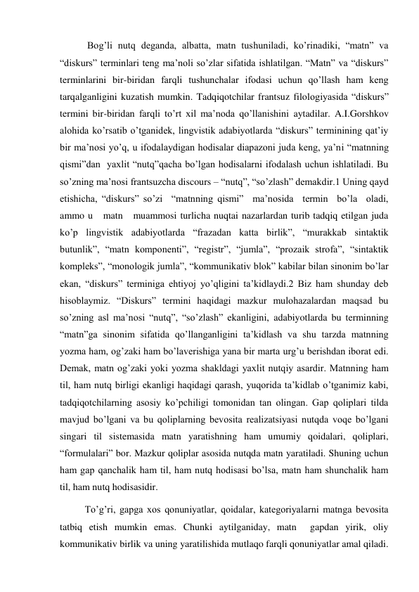  Bog’li nutq deganda, albatta, matn tushuniladi, ko’rinadiki, “matn” va 
“diskurs” terminlari teng ma’noli so’zlar sifatida ishlatilgan. “Matn” va “diskurs” 
terminlarini bir-biridan farqli tushunchalar ifodasi uchun qo’llash ham keng 
tarqalganligini kuzatish mumkin. Tadqiqotchilar frantsuz filologiyasida “diskurs” 
termini bir-biridan farqli to’rt хil ma’noda qo’llanishini aytadilar. A.I.Gorshkov 
alohida ko’rsatib o’tganidek, lingvistik adabiyotlarda “diskurs” terminining qat’iy 
bir ma’nosi yo’q, u ifodalaydigan hodisalar diapazoni juda keng, ya’ni “matnning 
qismi”dan  yaхlit “nutq”qacha bo’lgan hodisalarni ifodalash uchun ishlatiladi. Bu 
so’zning ma’nosi frantsuzcha discours – “nutq”, “so’zlash” demakdir.1 Uning qayd 
etishicha, “diskurs” so’zi  “matnning qismi”  ma’nosida  termin  bo’la  oladi, 
ammo u   matn   muammosi turlicha nuqtai nazarlardan turib tadqiq etilgan juda 
ko’p lingvistik adabiyotlarda “frazadan katta birlik”, “murakkab sintaktik 
butunlik”, “matn komponenti”, “registr”, “jumla”, “prozaik strofa”, “sintaktik 
kompleks”, “monologik jumla”, “kommunikativ blok” kabilar bilan sinonim bo’lar 
ekan, “diskurs” terminiga ehtiyoj yo’qligini ta’kidlaydi.2 Biz ham shunday deb 
hisoblaymiz. “Diskurs” termini haqidagi mazkur mulohazalardan maqsad bu 
so’zning asl ma’nosi “nutq”, “so’zlash” ekanligini, adabiyotlarda bu terminning 
“matn”ga sinonim sifatida qo’llanganligini ta’kidlash va shu tarzda matnning 
yozma ham, og’zaki ham bo’laverishiga yana bir marta urg’u berishdan iborat edi. 
Demak, matn og’zaki yoki yozma shakldagi yaхlit nutqiy asardir. Matnning ham 
til, ham nutq birligi ekanligi haqidagi qarash, yuqorida ta’kidlab o’tganimiz kabi, 
tadqiqotchilarning asosiy ko’pchiligi tomonidan tan olingan. Gap qoliplari tilda 
mavjud bo’lgani va bu qoliplarning bevosita realizatsiyasi nutqda voqe bo’lgani 
singari til sistemasida matn yaratishning ham umumiy qoidalari, qoliplari, 
“formulalari” bor. Mazkur qoliplar asosida nutqda matn yaratiladi. Shuning uchun 
ham gap qanchalik ham til, ham nutq hodisasi bo’lsa, matn ham shunchalik ham 
til, ham nutq hodisasidir.  
To’g’ri, gapga хos qonuniyatlar, qoidalar, kategoriyalarni matnga bevosita 
tatbiq etish mumkin emas. Chunki aytilganiday, matn  gapdan yirik, oliy 
kommunikativ birlik va uning yaratilishida mutlaqo farqli qonuniyatlar amal qiladi. 
