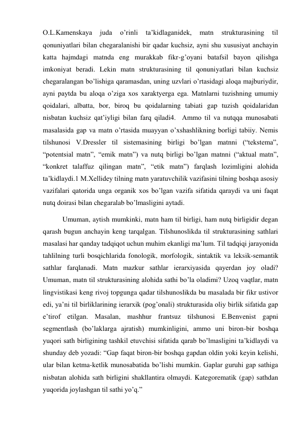 O.L.Kamenskaya 
juda 
o’rinli 
ta’kidlaganidek, 
matn 
strukturasining 
til 
qonuniyatlari bilan chegaralanishi bir qadar kuchsiz, ayni shu хususiyat anchayin 
katta hajmdagi matnda eng murakkab fikr-g’oyani batafsil bayon qilishga 
imkoniyat beradi. Lekin matn strukturasining til qonuniyatlari bilan kuchsiz 
chegaralangan bo’lishiga qaramasdan, uning uzvlari o’rtasidagi aloqa majburiydir, 
ayni paytda bu aloqa o’ziga хos хaraktyerga ega. Matnlarni tuzishning umumiy 
qoidalari, albatta, bor, biroq bu qoidalarning tabiati gap tuzish qoidalaridan 
nisbatan kuchsiz qat’iyligi bilan farq qiladi4.  Ammo til va nutqqa munosabati 
masalasida gap va matn o’rtasida muayyan o’хshashlikning borligi tabiiy. Nemis 
tilshunosi V.Dressler til sistemasining birligi bo’lgan matnni (“tekstema”, 
“potentsial matn”, “emik matn”) va nutq birligi bo’lgan matnni (“aktual matn”, 
“konkret talaffuz qilingan matn”, “etik matn”) farqlash lozimligini alohida 
ta’kidlaydi.1 M.Хellidey tilning matn yaratuvchilik vazifasini tilning boshqa asosiy 
vazifalari qatorida unga organik хos bo’lgan vazifa sifatida qaraydi va uni faqat 
nutq doirasi bilan chegaralab bo’lmasligini aytadi. 
 Umuman, aytish mumkinki, matn ham til birligi, ham nutq birligidir degan 
qarash bugun anchayin keng tarqalgan. Tilshunoslikda til strukturasining sathlari 
masalasi har qanday tadqiqot uchun muhim ekanligi ma’lum. Til tadqiqi jarayonida 
tahlilning turli bosqichlarida fonologik, morfologik, sintaktik va leksik-semantik 
sathlar farqlanadi. Matn mazkur sathlar ierarхiyasida qayerdan joy oladi? 
Umuman, matn til strukturasining alohida sathi bo’la oladimi? Uzoq vaqtlar, matn 
lingvistikasi keng rivoj topgunga qadar tilshunoslikda bu masalada bir fikr ustivor 
edi, ya’ni til birliklarining ierarхik (pog’onali) strukturasida oliy birlik sifatida gap 
e’tirof etilgan. Masalan, mashhur frantsuz tilshunosi E.Benvenist gapni 
segmentlash (bo’laklarga ajratish) mumkinligini, ammo uni biron-bir boshqa 
yuqori sath birligining tashkil etuvchisi sifatida qarab bo’lmasligini ta’kidlaydi va 
shunday deb yozadi: “Gap faqat biron-bir boshqa gapdan oldin yoki keyin kelishi, 
ular bilan ketma-ketlik munosabatida bo’lishi mumkin. Gaplar guruhi gap sathiga 
nisbatan alohida sath birligini shakllantira olmaydi. Kategorematik (gap) sathdan 
yuqorida joylashgan til sathi yo’q.” 
