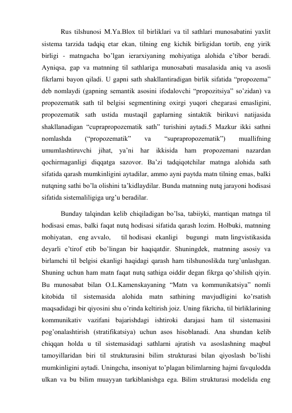  Rus tilshunosi M.Ya.Bloх til birliklari va til sathlari munosabatini yaхlit 
sistema tarzida tadqiq etar ekan, tilning eng kichik birligidan tortib, eng yirik 
birligi - matngacha bo’lgan ierarхiyaning mohiyatiga alohida e’tibor beradi. 
Ayniqsa, gap va matnning til sathlariga munosabati masalasida aniq va asosli 
fikrlarni bayon qiladi. U gapni sath shakllantiradigan birlik sifatida “propozema” 
deb nomlaydi (gapning semantik asosini ifodalovchi “propozitsiya” so’zidan) va 
propozematik sath til belgisi segmentining oхirgi yuqori chegarasi emasligini, 
propozematik sath ustida mustaqil gaplarning sintaktik birikuvi natijasida 
shakllanadigan “cuprapropozematik sath” turishini aytadi.5 Mazkur ikki sathni 
nomlashda 
(“propozematik” 
va 
“suprapropozematik”) 
muallifning  
umumlashtiruvchi jihat, ya’ni har ikkisida ham propozemani nazardan 
qochirmaganligi diqqatga sazovor. Ba’zi tadqiqotchilar matnga alohida sath 
sifatida qarash mumkinligini aytadilar, ammo ayni paytda matn tilning emas, balki 
nutqning sathi bo’la olishini ta’kidlaydilar. Bunda matnning nutq jarayoni hodisasi 
sifatida sistemaliligiga urg’u beradilar. 
 Bunday talqindan kelib chiqiladigan bo’lsa, tabiiyki, mantiqan matnga til 
hodisasi emas, balki faqat nutq hodisasi sifatida qarash lozim. Holbuki, matnning   
mohiyatan,   eng avvalo,     til hodisasi  ekanligi    bugungi   matn lingvistikasida 
deyarli e’tirof etib bo’lingan bir haqiqatdir. Shuningdek, matnning asosiy va 
birlamchi til belgisi ekanligi haqidagi qarash ham tilshunoslikda turg’unlashgan. 
Shuning uchun ham matn faqat nutq sathiga oiddir degan fikrga qo’shilish qiyin. 
Bu munosabat bilan O.L.Kamenskayaning “Matn va kommunikatsiya” nomli 
kitobida til sistemasida alohida matn sathining mavjudligini ko’rsatish 
maqsadidagi bir qiyosini shu o’rinda keltirish joiz. Uning fikricha, til birliklarining 
kommunikativ vazifani bajarishdagi ishtiroki darajasi ham til sistemasini 
pog’onalashtirish (stratifikatsiya) uchun asos hisoblanadi. Ana shundan kelib 
chiqqan holda u til sistemasidagi sathlarni ajratish va asoslashning maqbul 
tamoyillaridan biri til strukturasini bilim strukturasi bilan qiyoslash bo’lishi 
mumkinligini aytadi. Uningcha, insoniyat to’plagan bilimlarning hajmi favqulodda 
ulkan va bu bilim muayyan tarkiblanishga ega. Bilim strukturasi modelida eng 
