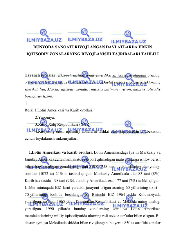  
 
 
 
 
 
DUNYODA SANOATI RIVOJLANGAN DAVLATLARDA ERKIN 
IQTISODIY ZONALARNING RIVOJLANISHI TAJRIBALARI TAHLILI 
 
 
Tayanch iboralar: Eksport, institutsional yurisdiksiya, izolyatsiyalangan qishloq, 
o‘sish nuqtalari, Davlat sektori, xususiy sektor, Davlat sektori va xususiy sektorning 
sherikchiligi, Maxsus iqtisodiy zonalar, maxsus ma’muriy rayon, maxsus iqtisodiy 
boshqaruv tizimi. 
 
Reja: 1.Lotin Amerikasi va Karib orollari. 
2.Yaponiya. 
3.Xitoy Xalq Respublikasi (XXR). 
4.Xitoyning erkin iqtisodiy zonalarni tashkil etish tajribasidan O‘zbekiston 
uchun foydalanish imkoniyatlari. 
 
1.Lotin Amerikasi va Karib orollari. Lotin Amerikasidagi (ya’ni Markaziy va 
Janubiy Amerika) 22 ta mamlakatda eksport qilinadigan mahsulotlarga ishlov berish 
bilan bog‘lanadigan zonalarning soni (EIZ) 258 tani, yoki ularning dunyodagi 
sonidan (1072 ta) 24% ni tashkil qilgan. Markaziy Amerikada ular 83 tani (8%), 
Karib havzasida – 98 tani (9%), Janubiy Amerikada esa – 77 tani (7%) tashkil qilgan. 
Ushbu mintaqada EIZ larni yaratish jarayoni o‘tgan asrning 60-yillarining oxiri – 
70-yillarining boshida boshlangan[6]. Birinchi EIZ 1964 yilda Kolumbiyada 
yaratilgan, so‘ngra 1965 yilda Dominikan Respublikasi va Meksida uning analogi 
yaratilgan. 1990 yillarda bunday zonalarning soni va Lotin Amerikasi 
mamlakatlarining milliy iqtisodiyotida ularning roli tezkor sur’atlar bilan o‘sgan. Bu 
dastur ayniqsa Meksikada shiddat bilan rivojlangan, bu yerda 850 ta atrofida zonalar 
