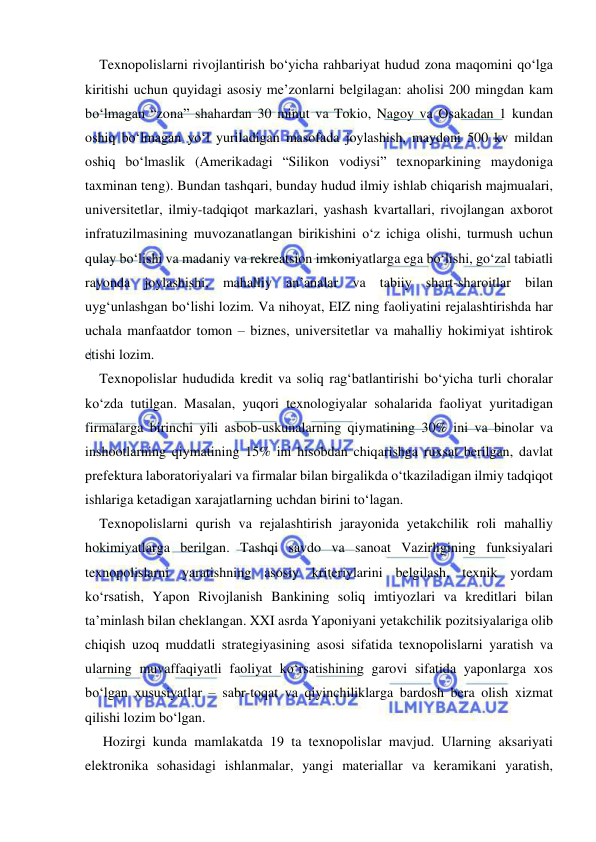  
 
Texnopolislarni rivojlantirish bo‘yicha rahbariyat hudud zona maqomini qo‘lga 
kiritishi uchun quyidagi asosiy me’zonlarni belgilagan: aholisi 200 mingdan kam 
bo‘lmagan “zona” shahardan 30 minut va Tokio, Nagoy va Osakadan 1 kundan 
oshiq bo‘lmagan yo‘l yuriladigan masofada joylashish, maydoni 500 kv mildan 
oshiq bo‘lmaslik (Amerikadagi “Silikon vodiysi” texnoparkining maydoniga 
taxminan teng). Bundan tashqari, bunday hudud ilmiy ishlab chiqarish majmualari, 
universitetlar, ilmiy-tadqiqot markazlari, yashash kvartallari, rivojlangan axborot 
infratuzilmasining muvozanatlangan birikishini o‘z ichiga olishi, turmush uchun 
qulay bo‘lishi va madaniy va rekreatsion imkoniyatlarga ega bo‘lishi, go‘zal tabiatli 
rayonda joylashishi, mahalliy an’analar va tabiiy shart-sharoitlar bilan 
uyg‘unlashgan bo‘lishi lozim. Va nihoyat, EIZ ning faoliyatini rejalashtirishda har 
uchala manfaatdor tomon – biznes, universitetlar va mahalliy hokimiyat ishtirok 
etishi lozim.  
Texnopolislar hududida kredit va soliq rag‘batlantirishi bo‘yicha turli choralar 
ko‘zda tutilgan. Masalan, yuqori texnologiyalar sohalarida faoliyat yuritadigan 
firmalarga birinchi yili asbob-uskunalarning qiymatining 30% ini va binolar va 
inshootlarning qiymatining 15% ini hisobdan chiqarishga ruxsat berilgan, davlat 
prefektura laboratoriyalari va firmalar bilan birgalikda o‘tkaziladigan ilmiy tadqiqot 
ishlariga ketadigan xarajatlarning uchdan birini to‘lagan.  
Texnopolislarni qurish va rejalashtirish jarayonida yetakchilik roli mahalliy 
hokimiyatlarga berilgan. Tashqi savdo va sanoat Vazirligining funksiyalari 
texnopolislarni yaratishning asosiy kriteriylarini belgilash, texnik yordam 
ko‘rsatish, Yapon Rivojlanish Bankining soliq imtiyozlari va kreditlari bilan 
ta’minlash bilan cheklangan. XXI asrda Yaponiyani yetakchilik pozitsiyalariga olib 
chiqish uzoq muddatli strategiyasining asosi sifatida texnopolislarni yaratish va 
ularning muvaffaqiyatli faoliyat ko‘rsatishining garovi sifatida yaponlarga xos 
bo‘lgan xususiyatlar – sabr-toqat va qiyinchiliklarga bardosh bera olish xizmat 
qilishi lozim bo‘lgan. 
 Hozirgi kunda mamlakatda 19 ta texnopolislar mavjud. Ularning aksariyati 
elektronika sohasidagi ishlanmalar, yangi materiallar va keramikani yaratish, 
