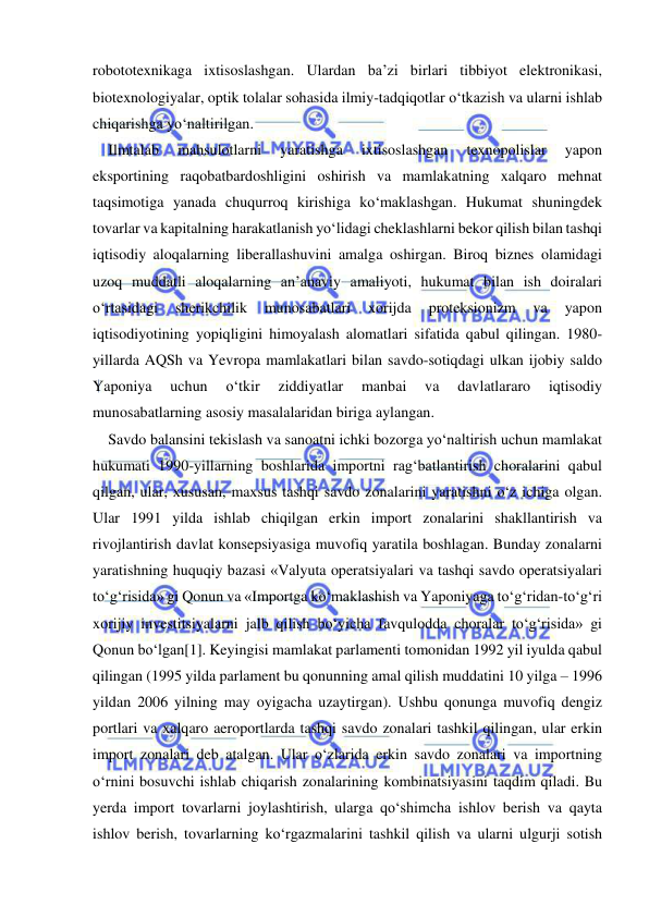  
 
robototexnikaga ixtisoslashgan. Ulardan ba’zi birlari tibbiyot elektronikasi, 
biotexnologiyalar, optik tolalar sohasida ilmiy-tadqiqotlar o‘tkazish va ularni ishlab 
chiqarishga yo‘naltirilgan.  
Ilmtalab 
mahsulotlarni 
yaratishga 
ixtisoslashgan 
texnopolislar 
yapon 
eksportining raqobatbardoshligini oshirish va mamlakatning xalqaro mehnat 
taqsimotiga yanada chuqurroq kirishiga ko‘maklashgan. Hukumat shuningdek 
tovarlar va kapitalning harakatlanish yo‘lidagi cheklashlarni bekor qilish bilan tashqi 
iqtisodiy aloqalarning liberallashuvini amalga oshirgan. Biroq biznes olamidagi 
uzoq muddatli aloqalarning an’anaviy amaliyoti, hukumat bilan ish doiralari 
o‘rtasidagi 
sherikchilik 
munosabatlari 
xorijda 
proteksionizm 
va 
yapon 
iqtisodiyotining yopiqligini himoyalash alomatlari sifatida qabul qilingan. 1980-
yillarda AQSh va Yevropa mamlakatlari bilan savdo-sotiqdagi ulkan ijobiy saldo 
Yaponiya 
uchun 
o‘tkir 
ziddiyatlar 
manbai 
va 
davlatlararo 
iqtisodiy 
munosabatlarning asosiy masalalaridan biriga aylangan.  
Savdo balansini tekislash va sanoatni ichki bozorga yo‘naltirish uchun mamlakat 
hukumati 1990-yillarning boshlarida importni rag‘batlantirish choralarini qabul 
qilgan, ular, xususan, maxsus tashqi savdo zonalarini yaratishni o‘z ichiga olgan. 
Ular 1991 yilda ishlab chiqilgan erkin import zonalarini shakllantirish va 
rivojlantirish davlat konsepsiyasiga muvofiq yaratila boshlagan. Bunday zonalarni 
yaratishning huquqiy bazasi «Valyuta operatsiyalari va tashqi savdo operatsiyalari 
to‘g‘risida» gi Qonun va «Importga ko‘maklashish va Yaponiyaga to‘g‘ridan-to‘g‘ri 
xorijiy investitsiyalarni jalb qilish bo‘yicha favqulodda choralar to‘g‘risida» gi 
Qonun bo‘lgan[1]. Keyingisi mamlakat parlamenti tomonidan 1992 yil iyulda qabul 
qilingan (1995 yilda parlament bu qonunning amal qilish muddatini 10 yilga – 1996 
yildan 2006 yilning may oyigacha uzaytirgan). Ushbu qonunga muvofiq dengiz 
portlari va xalqaro aeroportlarda tashqi savdo zonalari tashkil qilingan, ular erkin 
import zonalari deb atalgan. Ular o‘zlarida erkin savdo zonalari va importning 
o‘rnini bosuvchi ishlab chiqarish zonalarining kombinatsiyasini taqdim qiladi. Bu 
yerda import tovarlarni joylashtirish, ularga qo‘shimcha ishlov berish va qayta 
ishlov berish, tovarlarning ko‘rgazmalarini tashkil qilish va ularni ulgurji sotish 
