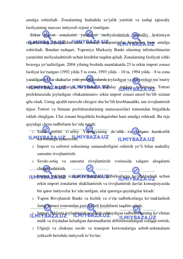  
 
amalga oshiriladi. Zonalarning hududida xo‘jalik yuritish va tashqi iqtisodiy 
faoliyatning maxsus imtiyozli rejimi o‘rnatilgan.  
Erkin import zonalarini yaratishni moliyalashtirish mahalliy hokimiyat 
organlarining byudjetidan ham, xususiy kompaniyalar hisobidan ham amalga 
oshiriladi. Bundan tashqari, Yaponiya Markaziy Banki ularning infratuzilmasini 
yaratishni moliyalashtirish uchun kreditlar taqdim qiladi. Zonalarning faoliyati ichki 
bozorga yo‘naltirilgan. 2004 yilning boshida mamlakatda 23 ta erkin import zonasi 
faoliyat ko‘rsatgan (1992 yilda 5 ta zona, 1993 yilda – 10 ta, 1994 yilda – 8 ta zona 
yaratilgan). Ular shaharlar yoki prefekturalarda joylashgan va shu yerdagi ma’muriy 
tuzilmalarning organlariga bo‘ysunadi. Bunday tipdagi tuzulmaga Tottori 
prefekturasida joylashgan «Sakaiminato» erkin import zonasi misol bo‘lib xizmat 
qila oladi. Uning ajralib turuvchi chizgisi shu bo‘lib hisoblanadiki, uni rivojlantirish 
rejasi Tottori va Simane prefekturalarining mutaxassislari tomonidan birgalikda 
ishlab chiqilgan. Ular zonani birgalikda boshqarishni ham amalga oshiradi. Bu reja 
quyidagi chora-tadbirlarni ko‘zda tutadi:  
o Sakai portini G‘arbiy Yaponiyaning do‘stlik va xalqaro hamkorlik 
darvozasiga aylantirish; 
o Import va axborot sohasining samaradorligini oshirish yo‘li bilan mahalliy 
sanoatni rivojlantirish; 
o Savdo-sotiq va sanoatni rivojlantirish vositasida xalqaro aloqalarni 
chuqurlashtirish. 
o Import yuklarga xizmat ko‘rsatuvchi tadbirkorlarga ko‘maklashish uchun 
erkin import zonalarini shakllantirish va rivojlantirish davlat konsepsiyasida 
bir qator imtiyozlar ko‘zda tutilgan, ular qatoriga quyidagilar kiradi: 
o Yapon Rivojlanish Banki va kichik va o‘rta tadbirkorlarga ko‘maklashish 
Jamg‘armasi tomonidan past foyizli kreditlarni taqdim qilish; 
o Import yuklarni joylashtirish joylarida ishlaydigan tadbirkorlarning ko‘chmas 
mulk va foydadan keladigan daromadlarini differensiallangan soliqqa tortish; 
o Ulgurji va chakana savdo va transport korxonalariga asbob-uskunalarni 
yetkazib berishda imtiyozli to‘lovlar; 
