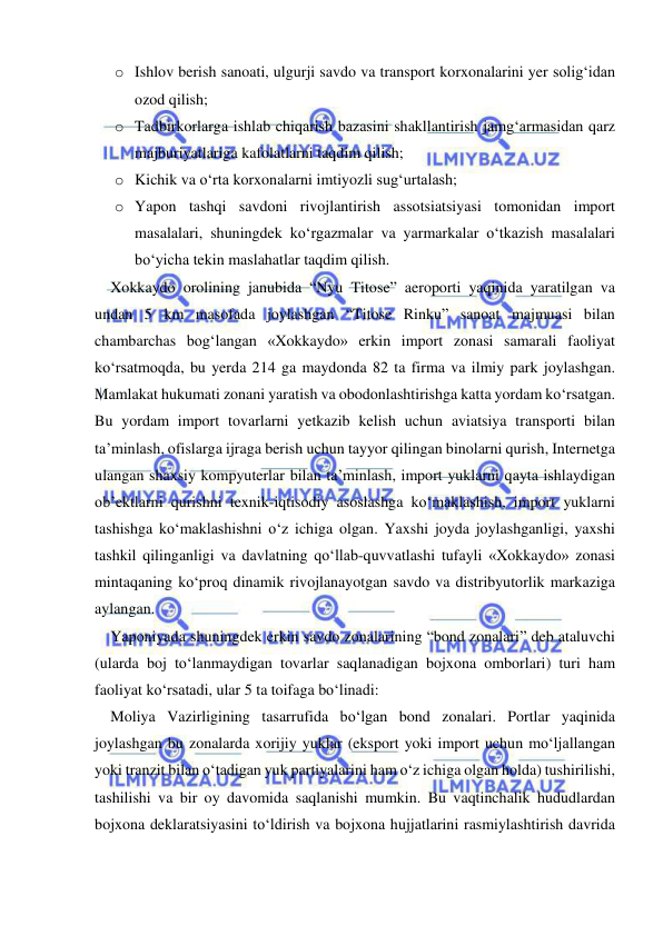  
 
o Ishlov berish sanoati, ulgurji savdo va transport korxonalarini yer solig‘idan 
ozod qilish; 
o Tadbirkorlarga ishlab chiqarish bazasini shakllantirish jamg‘armasidan qarz 
majburiyatlariga kafolatlarni taqdim qilish; 
o Kichik va o‘rta korxonalarni imtiyozli sug‘urtalash; 
o Yapon tashqi savdoni rivojlantirish assotsiatsiyasi tomonidan import 
masalalari, shuningdek ko‘rgazmalar va yarmarkalar o‘tkazish masalalari 
bo‘yicha tekin maslahatlar taqdim qilish.  
Xokkaydo orolining janubida “Nyu Titose” aeroporti yaqinida yaratilgan va 
undan 5 km masofada joylashgan “Titose Rinku” sanoat majmuasi bilan 
chambarchas bog‘langan «Xokkaydo» erkin import zonasi samarali faoliyat 
ko‘rsatmoqda, bu yerda 214 ga maydonda 82 ta firma va ilmiy park joylashgan. 
Mamlakat hukumati zonani yaratish va obodonlashtirishga katta yordam ko‘rsatgan. 
Bu yordam import tovarlarni yetkazib kelish uchun aviatsiya transporti bilan 
ta’minlash, ofislarga ijraga berish uchun tayyor qilingan binolarni qurish, Internetga 
ulangan shaxsiy kompyuterlar bilan ta’minlash, import yuklarni qayta ishlaydigan 
ob’ektlarni qurishni texnik-iqtisodiy asoslashga ko‘maklashish, import yuklarni 
tashishga ko‘maklashishni o‘z ichiga olgan. Yaxshi joyda joylashganligi, yaxshi 
tashkil qilinganligi va davlatning qo‘llab-quvvatlashi tufayli «Xokkaydo» zonasi 
mintaqaning ko‘proq dinamik rivojlanayotgan savdo va distribyutorlik markaziga 
aylangan.  
Yaponiyada shuningdek erkin savdo zonalarining “bond zonalari” deb ataluvchi 
(ularda boj to‘lanmaydigan tovarlar saqlanadigan bojxona omborlari) turi ham 
faoliyat ko‘rsatadi, ular 5 ta toifaga bo‘linadi: 
Moliya Vazirligining tasarrufida bo‘lgan bond zonalari. Portlar yaqinida 
joylashgan bu zonalarda xorijiy yuklar (eksport yoki import uchun mo‘ljallangan 
yoki tranzit bilan o‘tadigan yuk partiyalarini ham o‘z ichiga olgan holda) tushirilishi, 
tashilishi va bir oy davomida saqlanishi mumkin. Bu vaqtinchalik hududlardan 
bojxona deklaratsiyasini to‘ldirish va bojxona hujjatlarini rasmiylashtirish davrida 
