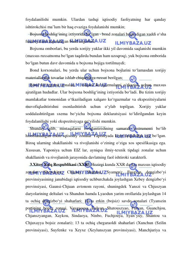  
 
foydalanilishi mumkin. Ulardan tashqi iqtisodiy faoliyatning har qanday 
ishtirokchisi ma’lum bir haq evaziga foydalanishi mumkin; 
Bojxona boshlig‘ining ixtiyorida bo‘lgan - bond zonalari bajaradigan xuddi o‘sha 
funksiyalarni bajaradigan bond angarlari; 
Bojxona omborlari, bu yerda xorijiy yuklar ikki yil davomida saqlanishi mumkin 
(maxsus ruxsatnoma bo‘lgan taqdirda bundan ham uzoqroq), yuk bojxona omborida 
bo‘lgan butun davr davomida u bojxona bojiga tortilmaydi; 
Bond korxonalari, bu yerda ular uchun bojxona bojlarini to‘lamasdan xorijiy 
materiallardan tovarlar ishlab chiqarishga ruxsat berilgan; 
Bond ko‘rgazma zonalari – xalqaro ko‘rgazmalarni o‘tkazish uchun maxsus 
ajratilgan hududlar. Ular bojxona boshlig‘ining ixtiyorida bo‘ladi. Bu tizim xorijiy 
mamlakatlar tomonidan o‘tkaziladigan xalqaro ko‘rgazmalar va ekspozitsiyalarni 
muvofiqlashtirishni osonlashtirish uchun o‘ylab topilgan. Xorijiy yuklar 
soddalashtirilgan sxema bo‘yicha bojxona deklaratsiyasi to‘ldirilgandan keyin 
foydalanilishi yoki ekspozitsiyaga qo‘yilishi mumkin. 
Shunday qilib, mintaqalarni rivojlantirishning samarali instrumenti bo‘lib 
hisoblanadigan erkin iqtisodiy zonalar Yaponiyada keng tarqalishga ega bo‘lgan. 
Biroq ularning shakllanishi va rivojlanishi o‘zining o‘ziga xos spesifikasiga ega. 
Xususan, Yaponiya uchun EIZ lar, ayniqsa ilmiy-texnik tipdagi zonalar uchun 
shakllanish va rivojlanish jarayonida davlatning faol ishtiroki xarakterli.  
3.Xitoy Xalq Respublikasi (XXR). Hozirgi kunda XXR da 4 ta maxsus iqtisodiy 
zonalar 
(Shenchjen, 
Chjuxay, 
Shantou, 
Syamen); 
Fuszyan 
dengizbo‘yi 
provinsiyasining janubidagi iqtisodiy uchburchakda joylashgan Xebey dengizbo‘yi 
provinsiyasi, Gaunsi-Chjuan avtonom rayoni, shuningdek Yanszi va Chjuszyan 
daryolarining deltalari va Shandun hamda Lyaodun yarim orollarida joylashgan 14 
ta ochiq dengizbo‘yi shaharlari; 14 ta erkin (bojsiz) savdo zonalari (Tyanszin 
portining bojsiz zonasi, Vaygaosya, Dalyan, Shatouszyao, Futyan, Guanchjou, 
Chjanszyangan, Xaykou, Sindaoya, Ninbo, Fuchjouya, Syan’yuy, Shantou va 
Chjuxayya bojsiz zonalari); 13 ta ochiq chegaraoldi shaharlari (Xunchun (Szilin 
provinsiyasi), Suyfenke va Xeyxe (Xeylunszyan provinsiyasi), Manchjuriya va 
