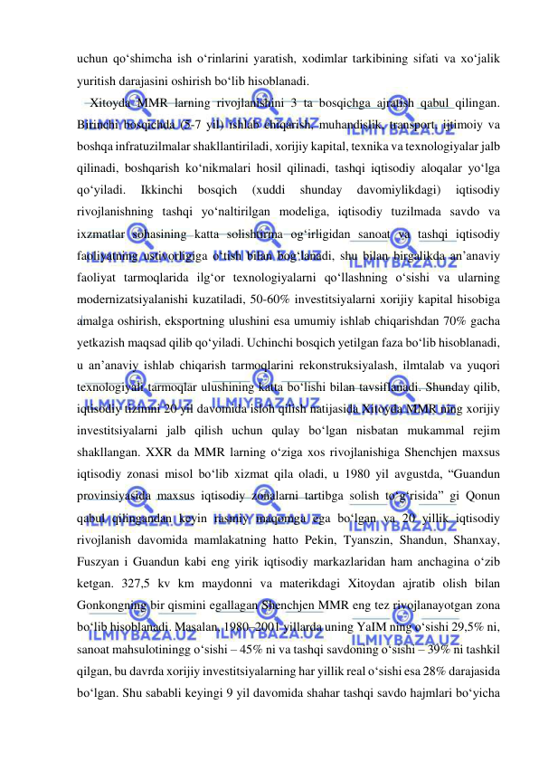  
 
uchun qo‘shimcha ish o‘rinlarini yaratish, xodimlar tarkibining sifati va xo‘jalik 
yuritish darajasini oshirish bo‘lib hisoblanadi.  
Xitoyda MMR larning rivojlanishini 3 ta bosqichga ajratish qabul qilingan. 
Birinchi bosqichda (5-7 yil) ishlab chiqarish, muhandislik, transport, ijtimoiy va 
boshqa infratuzilmalar shakllantiriladi, xorijiy kapital, texnika va texnologiyalar jalb 
qilinadi, boshqarish ko‘nikmalari hosil qilinadi, tashqi iqtisodiy aloqalar yo‘lga 
qo‘yiladi. 
Ikkinchi 
bosqich 
(xuddi 
shunday 
davomiylikdagi) 
iqtisodiy 
rivojlanishning tashqi yo‘naltirilgan modeliga, iqtisodiy tuzilmada savdo va 
ixzmatlar sohasining katta solishtirma og‘irligidan sanoat va tashqi iqtisodiy 
faoliyatning ustivorligiga o‘tish bilan bog‘lanadi, shu bilan birgalikda an’anaviy 
faoliyat tarmoqlarida ilg‘or texnologiyalarni qo‘llashning o‘sishi va ularning 
modernizatsiyalanishi kuzatiladi, 50-60% investitsiyalarni xorijiy kapital hisobiga 
amalga oshirish, eksportning ulushini esa umumiy ishlab chiqarishdan 70% gacha 
yetkazish maqsad qilib qo‘yiladi. Uchinchi bosqich yetilgan faza bo‘lib hisoblanadi, 
u an’anaviy ishlab chiqarish tarmoqlarini rekonstruksiyalash, ilmtalab va yuqori 
texnologiyali tarmoqlar ulushining katta bo‘lishi bilan tavsiflanadi. Shunday qilib, 
iqtisodiy tizimni 20 yil davomida isloh qilish natijasida Xitoyda MMR ning xorijiy 
investitsiyalarni jalb qilish uchun qulay bo‘lgan nisbatan mukammal rejim 
shakllangan. XXR da MMR larning o‘ziga xos rivojlanishiga Shenchjen maxsus 
iqtisodiy zonasi misol bo‘lib xizmat qila oladi, u 1980 yil avgustda, “Guandun 
provinsiyasida maxsus iqtisodiy zonalarni tartibga solish to‘g‘risida” gi Qonun 
qabul qilingandan keyin rasmiy maqomga ega bo‘lgan va 20 yillik iqtisodiy 
rivojlanish davomida mamlakatning hatto Pekin, Tyanszin, Shandun, Shanxay, 
Fuszyan i Guandun kabi eng yirik iqtisodiy markazlaridan ham anchagina o‘zib 
ketgan. 327,5 kv km maydonni va materikdagi Xitoydan ajratib olish bilan 
Gonkongning bir qismini egallagan Shenchjen MMR eng tez rivojlanayotgan zona 
bo‘lib hisoblanadi. Masalan, 1980–2001 yillarda uning YaIM ning o‘sishi 29,5% ni, 
sanoat mahsulotiningg o‘sishi – 45% ni va tashqi savdoning o‘sishi – 39% ni tashkil 
qilgan, bu davrda xorijiy investitsiyalarning har yillik real o‘sishi esa 28% darajasida 
bo‘lgan. Shu sababli keyingi 9 yil davomida shahar tashqi savdo hajmlari bo‘yicha 
