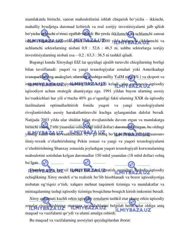  
 
mamlakatda birinchi, sanoat mahsulotlarini ishlab chiqarish bo‘yicha – ikkinchi, 
mahalliy byudjetga daromad keltirish va real xorijiy investitsiyalarni jalb qilish 
bo‘yicha uchinchi o‘rinni egallab turibdi. Bu yerda ikkilamchi va uchlamchi sanoat 
ishlab chiqarishi ustivorlik qiladi, xususan, 2000 yilda birlamchi, ikkilamchi va 
uchlamchi sektorlarning nisbati 0,9 : 52,6 : 46,5 ni, ushbu sektorlarga xorijiy 
investitsiyalarning nisbati esa – 0,2 : 63,3 : 36,5 ni tashkil qiladi. 
Bugungi kunda Xitoydagi EIZ lar quyidagi ajralib turuvchi chizgilarning borligi 
bilan tavsiflanadi: yuqori va yangi texnologiyalar zonalari yoki Amerikadagi 
texnoparklarning analoglari, ularning ulushiga milliy YaIM ning 4% i va eksport va 
importning jamlanma qiymatining 10%i to‘g‘ri keladi, ular zamonaviy iqtisodiy 
iqtisodiyot uchun strategik ahamiyatga ega. 1991 yildan buyon ularning asosiy 
ko‘rsatkichlari har yili o‘rtacha 40% ga o‘sganligi fakti ularning XXR da iqtisodiy 
tuzilmalarni 
optimallashtirish 
fonida 
yuqori 
va 
yangi 
texnologiyalarni 
rivojlantirishda asosiy harakatlantiruvchi kuchga aylanganidan dalolat beradi. 
Natijada 2003 yilda ular shiddat bilan rivojlanishda davom etgan va mamlakatga 
birinchi marta 2 trln yuanidan oshiq (240 mlrd dollar) daromad keltirgan, bu oldingi 
yilning xuddi shu ko‘rsatkichidan 32% ga oshiq bo‘lgan. Bunda «Chjunguansun» 
ilmiy-texnik o‘zlashtirishning Pekin zonasi va yangi va yuqori texnologiyalarni 
o‘zlashtirishning Shanxay zonasida joylashgan yuqori texnologiyali korxonalarning 
mahsulotini sotishdan kelgan daromadlar 150 mlrd yuanidan (18 mlrd dollar) oshiq 
bo‘lgan.  
Shunday qilib, har xil tipdagi EIZ larni yaratish asosidagi hududiy-iqtisodiy 
ochiqlikning Xitoy modeli o‘ta realistik bo‘lib hisoblanadi va bozor iqtisodiyotiga 
nisbatan og‘riqsiz o‘tish, xalqaro mehnat taqsimoti tizimiga va mamlakatlar va 
mintaqalarning tashqi iqtisodiy tizimiga bosqichma-bosqich kirish imkonini beradi.  
Xitoy qukumati kuchli erkin iqtisodiy zonalarni tashkil etar ekang erkin iqtisodiy 
zonalar rivojlanishining strategax yo‘nalishlarini belgilab berdi, ular oldiga aniq 
maqsad va vazifalarni qo‘ydi va ularni amalga oshirdi. 
Bu maqsad va vazifalarning asosiylari quyidagilardan iborat:  

