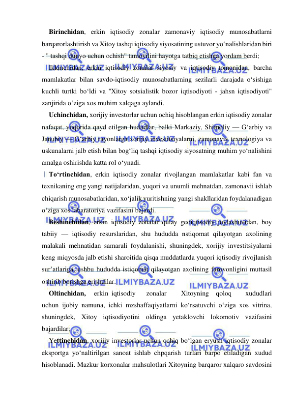  
 
Birinchidan, erkin iqtisodiy zonalar zamonaviy iqtisodiy munosabatlarni 
barqarorlashtirish va Xitoy tashqi iqtisodiy siyosatining ustuvor yo‘nalishlaridan biri 
- " tashqi dunyo uchun ochish" tamoyilini hayotga tatbiq etishga yordam berdi; 
Ikkinchidan, erkin iqtisodiy zonalar siyosiy va iqtisodiy tomonidan, barcha 
mamlakatlar bilan savdo-iqtisodiy munosabatlarning sezilarli darajada o‘sishiga 
kuchli turtki bo‘ldi va ''Xitoy sotsialistik bozor iqtisodiyoti - jahsn iqtisodiyoti" 
zanjirida o‘ziga xos muhim xalqaga aylandi. 
Uchinchidan, xorijiy investorlar uchun ochiq hisoblangan erkin iqtisodiy zonalar 
nafaqat, yuqorida qayd etilgan hududlar, balki Markaziy, Shimoliy — G‘arbiy va 
Janubiy — G‘arbiy rayonlarga xorijiy investitsiyalarni, zamonaviy texnologiya va 
uskunalarni jalb etish bilan bog‘liq tashqi iqtisodiy siyosatning muhim yo‘nalishini 
amalga oshirishda katta rol o‘ynadi. 
To‘rtinchidan, erkin iqtisodiy zonalar rivojlangan mamlakatlar kabi fan va 
texnikaning eng yangi natijalaridan, yuqori va unumli mehnatdan, zamonavii ishlab 
chiqarish munosabatlaridan, xo‘jalik yuritishning yangi shakllaridan foydalanadigan 
o‘ziga xos labaratoriya vazifasini bajardi. 
Beshinchidan, erkin iqtisodiy zonalar qulay geoiqtisodiy joylashuvidan, boy 
tabiiy — iqtisodiy resurslaridan, shu hududda nstiqomat qilayotgan axolining 
malakali mehnatidan samarali foydalanishi, shuningdek, xorijiy investitsiyalarni 
keng miqyosda jalb etishi sharoitida qisqa muddatlarda yuqori iqtisodiy rivojlanish 
sur’atlariga, ushbu hududda istiqomat qilayotgan axolining farovonligini muttasil 
oshirib borishga erishdilar. 
Oltinchidan, 
erkin iqtisodiy 
zonalar 
Xitoyning qoloq 
xududlari 
uchun ijobiy namuna, ichki mzshaffaqiyatlarni ko‘rsatuvchi o‘ziga xos vitrina, 
shuningdek, Xitoy iqtisodiyotini oldinga yetaklovchi lokomotiv vazifasini 
bajardilar; 
Yettinchidan, xorijiy investorlar uchun ochiq bo‘lgan eryush iqtisodiy zonalar 
eksportga yo‘naltirilgan sanoat ishlab chpqarish turlari barpo etiladigan xudud 
hisoblanadi. Mazkur korxonalar mahsulotlari Xitoyning barqaror xalqaro savdosini 
