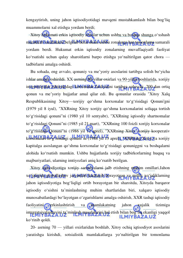  
 
kengaytirish, uning jahon iqtisodiyotidagi mavqeni mustahkamlash bilan bog‘liq 
muammolarni xal etishga yordam berdi; 
Xitoy hukumati erkin iqtisodiy zonalar uchun ushbu va boshqa shunga o‘xshash 
murakkab vaznfalarni belgilab berar ekan, ushbu zonalarga har tomonlama samarali 
yordam berdi. Hukumat erkin iqtisodiy zonalarning muvaffaqiyatli faoliyat 
ko‘rsatishi uchun qulay sharoitlarni barpo etishga yo‘naltirilgan qator chora — 
tadbirlarni amalga oshirdi. 
Bu sohada, eng avvalo, qonuniy va me’yoriy asoslarini tartibga solish bo‘yicha 
ishlar amalga oshirildi. XX asrning 80-yillar oxirlari va 90-yillar boshlarida, xorijiy 
investitsiyalar ishtirokidagi korxonalar faoliyatini tartibga soluvchi, 200 dan ortiq 
qonun va me’yoriy hujjatlar amal qilar edi. Bu qonunlar orasida "Xitoy Xalq 
Respublikasining Xitoy—xorijiy qo‘shma korxonalar to‘g‘risidagi Qonuni'gni 
(1979 yil 8 iyul), "XXRning Xitoy xorijiy qo‘shma korxonalarini soliqqa tortish 
to‘g‘risidagi qonuni"ni (1980 yil 10 sentyabr), "XXRning iqtisodiy shartnomalar 
to‘g‘risidagi Qonuni"ni (1985 yil 21 mart), "XXRning 100 foizli xorijiy korxonalar 
to‘g‘risidagi Qonuni"ni (1986 yil 12 aprel), "XXRning Xitoy -xorijiy kooperativ 
korxonalari to‘g‘risidagi qonuni"ni (1988 yil 13 aprel), "XXRning Xitoy va xorijiy 
kapitalga asoslangan qo‘shma korxonalar to‘g‘risidagi qonuniggni va boshqalarni 
alohida ko‘rsatish mumkin. Ushbu hujjatlarda xorijiy tadbirkorlarning huquq va 
majburiyatlari, ularning imtiyozlari aniq ko‘rsatib berilgan. 
Xitoy iqtisodiyotiga xorijiy sarmoyalarni jalb etishning muhim omillari.Jahon 
xo‘jaligida globallashuv jaryonlari kuchayib borayotgan va milliy xo‘jaliklarning 
jahon iqtisodiyotiga bog‘liqligi ortib borayotgan bir sharoitda, Xitoyda barqaror 
iqtisodiy o‘sishni ta’minlashning muhim shartlaridan biri, xalqaro iqtisodiy 
munosabatlardagi bo‘layotgan o‘zgarishlarni amalga oshirish, XXR tashqi iqtisodiy 
faoliyatini 
erkinlashtirish 
va 
mamlakatning 
jahon 
xujalik 
tizimiga 
integratsiyalashuvini ta’minlash masalalarini hal etish bilan bog‘liq ekanligi yaqqol 
ko‘rinib qoldi. 
20- asrning 70 — yillari oxirlaridan boshlab, Xitoy ochiq iqtisodiyot asoslarini 
yaratishga kirishdi, sotsialistik mamlakatlarga yo‘naltirilgan bir tomonlama 
