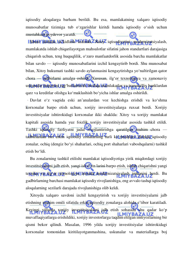  
 
iqtisodiy aloqalarga barham berildi. Bu esa, mamlakatning xalqaro iqtisodiy 
munosabatlar tizimiga tub o‘zgarishlar kiritdi hamda iqtisodiy o‘sish uchun 
mustahkam poydevor yaratdi. 
Shuni alohida ta’kidlash lozimki, Xitoy iqtisodiyotini modernizatsiyalash, 
mamlakatda ishlab chiqarilayotgan mahsulotlar sifatini jahon standartlari darajasiga 
chiqarish uchun, teng huquqlilik, o‘zaro manfaatdorlik asosida barcha mamlakatlar 
bilan savdo — iqtisodiy munosabatlarini izchil kengaytirib bordi. Shu munosabat 
bilan, Xitoy hukumati tashki savdo aylanmasini kengaytirishga yo‘naltirilgan qator 
chora — tadbirlarni amalga oshirdi. Xususan, ilg‘or texnologiya va zamonaviy 
uskunalar importini rag‘batlantirish, boshqa mamlakatlar va transmilliy banklardan 
qarz va kreditlar olishga ko‘maklashish bo‘yicha ishlar amalga oshirildi. 
Davlat o‘z vaqtida eski an’analardan voz kechishga erishdi va ko‘shma 
korxonalar barpo etish uchun, xorijiy investitsiyalarga ruxsat berdi. Xorijiy 
investitsiyalar ishtirokidagi korxonalar ikki shaklda: Xitoy va xorijiy mamlakat 
kapitali asosida hamda yuz foizlik xorijiy investitsiyalar asosida tashkil etildi. 
Tashki iqtisodiy faoliyatni jadal rivojlantirishga qaratilgan muhim chora —
tadbirlardan biri erkin iqtisodiy zonalarning turli ko‘rinishlari: alohida iqtisodiy 
zonalar, ochiq (dengiz bo‘yi shaharlari, ochiq port shaharlari vaboshqalarni) tashkil 
etish bo‘ldi. 
Bu zonalarning tashkil etilishi mamlakat iqtisodiyotiga yirik miqdordagi xorijiy 
investitsiyalarni jalb etish, yangi ish o‘rin larini barpo etish, ishlab chiqarishni yangi 
texnika va ilg‘or texnologiya asosida modernizatsiyalash imkonini berdi. Bu 
gadbirlarning barchasi mamlakat iqtisodiy rivojlanishiga, eng avvalo tashqi iqtisodiy 
aloqalarning sezilarli darajada rivojlanishiga olib keldi. 
Xitoyda xalqaro savdoni izchil kengaytirish va xorijiy investitsiyalarni jalb 
etishning muhim omili sifatida erkin iqtisodiy zonalarga alohida e’tibor karatiladi. 
Keyingi yillarda xorijiy investitsiyalarni jalb etish sohasida shu qadar ko‘p 
muvaffaqiyatlarga erishildiki, xorijiy investorlarga taqdim etilgan imtiyozlarning bir 
qismi bekor qilindi. Masalan, 1996 yilda xorijiy investitsiyalar ishtirokidagi 
korxonalar tomonidan kiritilayotganmashina, uskunalar va materiallarga boj 
