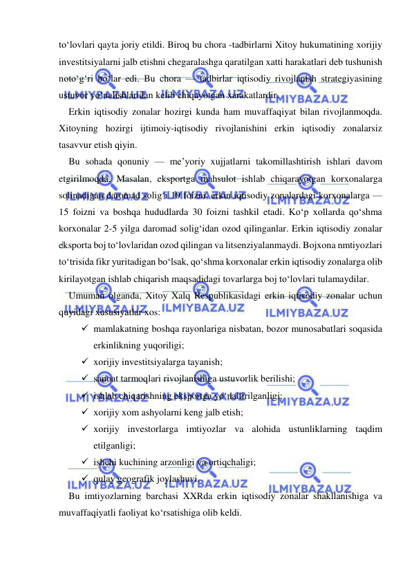  
 
to‘lovlari qayta joriy etildi. Biroq bu chora -tadbirlarni Xitoy hukumatining xorijiy 
investitsiyalarni jalb etishni chegaralashga qaratilgan xatti harakatlari deb tushunish 
noto‘g‘ri bo‘lar edi. Bu chora — tadbirlar iqtisodiy rivojlanish strategiyasining 
ustuvor yo‘nalishlaridan kelib chiqayotgan xarakatlardir. 
Erkin iqtisodiy zonalar hozirgi kunda ham muvaffaqiyat bilan rivojlanmoqda. 
Xitoyning hozirgi ijtimoiy-iqtisodiy rivojlanishini erkin iqtisodiy zonalarsiz 
tasavvur etish qiyin. 
Bu sohada qonuniy — me’yoriy xujjatlarni takomillashtirish ishlari davom 
etgirilmoqda. Masalan, eksportga mahsulot ishlab chiqarayotgan korxonalarga 
solinadigan daromad solig‘i 10 foizni, erkin iqtisodiy zonalardagi korxonalarga — 
15 foizni va boshqa hududlarda 30 foizni tashkil etadi. Ko‘p xollarda qo‘shma 
korxonalar 2-5 yilga daromad solig‘idan ozod qilinganlar. Erkin iqtisodiy zonalar 
eksporta boj to‘lovlaridan ozod qilingan va litsenziyalanmaydi. Bojxona nmtiyozlari 
to‘trisida fikr yuritadigan bo‘lsak, qo‘shma korxonalar erkin iqtisodiy zonalarga olib 
kirilayotgan ishlab chiqarish maqsadidagi tovarlarga boj to‘lovlari tulamaydilar. 
Umuman olganda, Xitoy Xalq Respublikasidagi erkin iqtisodiy zonalar uchun 
quyidagi xususiyatlar xos: 
 mamlakatning boshqa rayonlariga nisbatan, bozor munosabatlari soqasida 
erkinlikning yuqoriligi; 
 xorijiy investitsiyalarga tayanish; 
 sanoat tarmoqlari rivojlanishiga ustuvorlik berilishi; 
 ishlab chiqarishning eksportga yo‘naltirilganligi; 
 xorijiy xom ashyolarni keng jalb etish; 
 xorijiy investorlarga imtiyozlar va alohida ustunliklarning taqdim 
etilganligi; 
 ishchi kuchining arzonligi va ortiqchaligi; 
 qulay geografik joylashuvi. 
Bu imtiyozlarning barchasi XXRda erkin iqtisodiy zonalar shakllanishiga va 
muvaffaqiyatli faoliyat ko‘rsatishiga olib keldi. 
