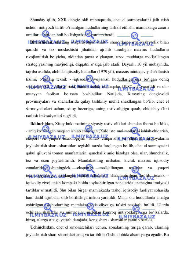  
 
Shunday qilib, XXR dengiz oldi mintaqasida, chet el sarmoyalarini jalb etish 
uchun, imtiyozli tartib o‘rnatilgan hududlarning tashkil etilishi, mamlakatga zararli 
omillar ta’siridan holi bo‘lishga katta yordam berdi. 
Birinchidan, ularning o‘zgarayotgan shart - sharoitlarga o‘ta xushyorlik bilan 
qarashi va tez moslashishi jihatidan ajralib turadigan maxsus hududlarni 
rivojlantirish bo‘yicha, oldindan puxta o‘ylangan, uzoq muddatga mo‘ljallangan 
strategiyasining mavjudligi, diqqatni o‘ziga jalb etadi. Deyarli, 10 yil mobaynida, 
tajriba usulida, alohida iqtisodiy hududlar (1979 yil), maxsus mintaqaviy shakllanish 
tizimi, o‘zining texnik - iqtisodiy rivojlanish hududlariga ega bo‘lgan ochiq 
shaharlar (80 - yillar o‘rtasi) hamda ochiq mintaqalar (1987 yil) yaratildi va ular 
muayyan 
faoliyat 
ko‘rsata 
boshladilar. 
Natijada, 
Xitoyning 
dengiz-oldi 
provinsiyalari va shaharlarida qulay tashkiliy muhit shakllangan bo‘lib, chet el 
sarmoyadorlari uchun, xitoy bozoriga, uning ustivorligiga qarab, chiqish yo‘lini 
tanlash imkoniyatlari tug‘ildi. 
Ikkinchidan, Xitoy hukumatining siyosiy ustivorliklari shundan iborat bo‘ldiki, 
- aniq ko‘zlangan maqsad ishlab chiqilgan (Xalq iste’mol mollarini ishlab chiqarish, 
eksport va yuqori texnologiyali ishlab chiqarish) va chet el sarmoyalarini 
joylashtirish shart- sharoitlari tegishli tarzda farqlangan bo‘lib, chet el sarmoyasini 
qabul qiluvchi tomon manfaatlarini qanchalik aniq hisobga olsa, ular, shunchalik, 
tez va oson joylashtirildi. Mamlakatning nisbatan, kichik maxsus iqtisodiy 
zonalarida, 
shuningdek, 
eksportga 
mo‘ljallangan 
tovarlar 
va 
yuqori 
texnologiyalarga asoslangan ishlab chiqarish shakllantirilgan bo‘lib, texnik - 
iqtisodiy rivojlanish kompakt holda joylashtirilgan zonalarida anchagina imtiyozli 
tartiblar o‘rnatildi. Shu bilan birga, mamlakatda tashqi iqtisodiy faoliyat sohasida 
ham dadil tajribalar olib borilishiga imkon yaratildi. Mana shu hududlarda amalga 
oshirilgan islohotlarning mamlakat iqtisodiyotiga ta’siri sezilarli bo‘ldi. Ularda 
ochilgan shaharlar va mintaqalar, nisbatan kamroq imtiyozlarga ega bo‘lsalarda, 
biroq, ularga o‘ziga yetarli darajada, keng shart - sharoitlar yaratib berildi. 
Uchinchidan, chet el omonatchilari uchun, zonalarning turiga qarab, ularning 
joylashtirish shart-sharoitlari aniq va tartibli bo‘lishi alohida ahamiyatga egadir. Bu 
