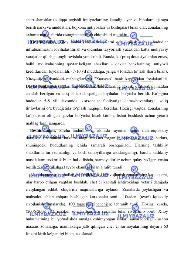  
 
shart-sharoitlar (soliqqa tegishli imtiyozlarning kattaligi, yer va binolarni ijaraga 
berish narxi va muddatlari, bojxona imtiyozlari va boshqalar) bilan ular, zonalarning 
axborot markazlarida osongina tanishib chiqishlari mumkin. 
To‘rtinchidan, Xitoy rahbariyati, sarmoyalarni qabul qilish uchun, hududlar 
infratuzilmasini loyihalashtirish va oldindan tayyorlash yuzasidan katta moliyaviy 
xarajatlar qilishga ongli ravishda yondoshdi. Bunda, ko‘proq dotatsiyalardan emas, 
balki, moliyalashning qaytariladigan shakllari - davlat banklarining imtiyozli 
kreditlaridan foydalanildi. (7-10 yil muddatga, yiliga 4 foizdan to‘lash sharti bilan). 
Xitoy tijorat banklari mablag‘lari va "Xuasyao" bank kapitalidan foydalanildi. 
Davlat bank muassasalarining kreditlari, hududlarning texnik - iqtisodiy jihatdan 
asoslab berilgan va aniq ishlab chiqarilgan loyihalari bo‘yicha berildi. Ko‘pgina 
hududlar 5-8 yil davomida, korxonalar faoliyatiga qatnashuvchilarga, soliq 
to‘lovlarini o‘z byudjetida to‘plash huquqini berdilar. Hozirgi vaqtda, zonalarning 
ko‘p qismi olingan qarzlar bo‘yicha hisob-kitob qilishni boshlash uchun yetarli 
mablag‘larni jamgardi. 
Beshinchidan, barcha hududlar va alohida rayonlar tizimi makroiqtisodiy 
darajada (mamlakat hukumatidagi maxsus organlar, provinsiyalar, shaharlar), 
shuningdek, hududlarning ichida samarali boshqariladi. Ularning tashkiliy 
shakllarini turli-tumanligi va bosh tamoyillariga asoslanganligi, barcha tashkiliy 
masalalarni tezkorlik bilan hal qilishda, sarmoyadorlar uchun qulay bo‘lgan vosita 
bo‘lib xizmat qilishga tayyor ekanligi bilan ajralib turadi. 
Alohida maxsus hududlar va texnik iqtisodiy rivojlanish zonalarining katta qismi, 
ular barpo etilgan vaqtdan boshlab, chet el kapitali ishtirokidagi yetarli darajada 
rivojlangan ishlab chiqarish majmualariga aylandi. Zonalarda joylashgan va 
mahsulot ishlab chiqara boshlagan korxonalar soni - 10tadan, (texnik-iqtisodiy 
rivojlanish zonalarida), 100 tagacha (Shenchjen) tebranib turdi. Hozirgi kunda, 
(2006-2008 yy.), mazkur zonalar barqaror sur’atlar bilan rivojlanib borib, Xitoy 
hukumatining bu yo‘nalishda amalga oshirayotgan ishlari samaradorligi - ushbu 
maxsus zonalarga, mamlakatga jalb qilingan chet el sarmoyalarining deyarli 60 
foizini kirib kelganligi bilan, asoslanadi. 
