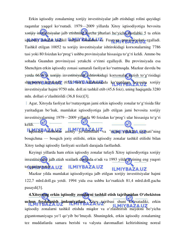  
 
Erkin iqtisodiy zonalarning xorijiy investitsiyalar jalb etishdagi rolini quyidagi 
raqamlar yaqqol ko‘rsatadi. 1979—2009 yillarda Xitoy iqtisodiyotiga bevosita 
xorijiy investitsiyalar jalb etishning barcha jihatlari bo‘yicha dastlabki 5 ta erkin 
iqtisodiy zonalar tashkil etilgan Guandun va Fuszyan provinsiyalari egalladi. 
Tashkil etilgan 10052 ta xorijiy investitsiyalar ishtirokidagi korxonalarning 7786 
tasi yoki 80 foizdan ko‘prog‘i ushbu provinsiyalar hissasiga to‘g‘ri keldi. Ammo bu 
sohada Guandun provinsiyasi yetakchi o‘rinni egallaydi. Bu provinsiyada esa 
Shenchjen erkin iqtisodiy zonasi samarali faoliyat ko‘rsatmoqda. Mazkur davrda bu 
yerda 6634 ta xorijiy investitsiyalar ishtirokidagi korxonalar tuzish to‘g‘risidagi 
shartnoma imzolandi (65,9 foiz), shartnomada ko‘rsatilgan bevosita xorijiy 
investitsiyalar hajmi 9750 mln. doll.ni tashkil etib (45,6 foiz), uning haqiqatda 3280 
mln. dollari o‘zlashtirildi (36,8 foiz)[3]. 
Agar, Xitoyda faoliyat ko‘rsatayotgan jami erkin iqtisodiy zonalar to‘g‘risida fikr 
yuritadigan bo‘lsak, mamlakat iqtisodiyotiga jalb etilgan jami bevosita xorijiy 
investitsiyalarning 1979—2009 yillarda 90 foizdan ko‘prog‘i ular hissasiga to‘g‘ri 
keldi. 
Iqtisodiy islohotlar asosiy yo‘nalishlari va "ochiq eshiklar siyosati"ning 
bosqichma — bosqich joriy etilishi, erkin iqtisodiy zonalar tashkil etilishi bilan 
Xitoy tashqi iqtisodiy faoliyati sezilarli darajada faollashdi. 
Keyingi yillarda ham erkin iqtisodiy zonalar tufayli Xitoy iqtisodiyotiga xorijiy 
investitsiyalar jalb etish sezilarli darajada o‘sdi va 1993 yilda o‘zining eng yuqori 
to‘qqisiga yetdi. 
Mazkur yilda mamlakat iqtisodiyotiga jalb etilgan xorijiy investitsiyalar hajmi 
122,7 mlrd.doll.ga yetdi. 1994 yida esa ushbu ko‘rsatkich 81,4 mlrd.doll.gacha 
pasaydi[3]. 
4.Xitoyning erkin iqtisodiy zonalarni tashkil etish tajribasidan O‘zbekiston 
uchun foydalanish imkoniyatlari. Xitoy tajribasi shuni ko‘rsatadiki, erkin 
iqtisodiy zonalarni tashkil etishda miqdor va o‘zlashtirish maydoni bo‘yicha 
gigantomaniyaga yo‘l qo‘yib bo‘lmaydi. Shuningdek, erkin iqtisodiy zonalarning 
tez muddatlarda samara berishi va valyuta daromadlari keltirishining noreal 
