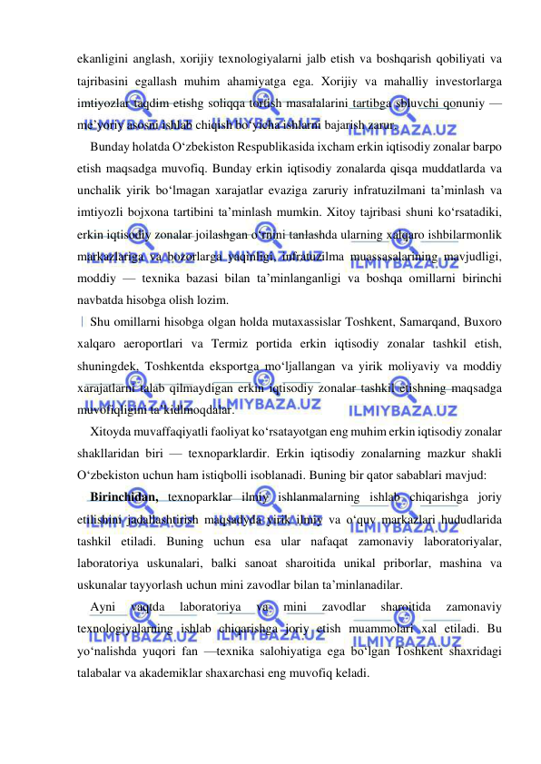  
 
ekanligini anglash, xorijiy texnologiyalarni jalb etish va boshqarish qobiliyati va 
tajribasini egallash muhim ahamiyatga ega. Xorijiy va mahalliy investorlarga 
imtiyozlar taqdim etishg soliqqa tortish masalalarini tartibga sbluvchi qonuniy — 
me’yoriy asosni ishlab chiqish bo‘yicha ishlarni bajarish zarur. 
Bunday holatda O‘zbekiston Respublikasida ixcham erkin iqtisodiy zonalar barpo 
etish maqsadga muvofiq. Bunday erkin iqtisodiy zonalarda qisqa muddatlarda va 
unchalik yirik bo‘lmagan xarajatlar evaziga zaruriy infratuzilmani ta’minlash va 
imtiyozli bojxona tartibini ta’minlash mumkin. Xitoy tajribasi shuni ko‘rsatadiki, 
erkin iqtisodiy zonalar joilashgan o‘rnini tanlashda ularning xalqaro ishbilarmonlik 
markazlariga va bozorlarga yaqinligi, infratuzilma muassasalarining mavjudligi, 
moddiy — texnika bazasi bilan ta’minlanganligi va boshqa omillarni birinchi 
navbatda hisobga olish lozim. 
Shu omillarni hisobga olgan holda mutaxassislar Toshkent, Samarqand, Buxoro 
xalqaro aeroportlari va Termiz portida erkin iqtisodiy zonalar tashkil etish, 
shuningdek, Toshkentda eksportga mo‘ljallangan va yirik moliyaviy va moddiy 
xarajatlarni talab qilmaydigan erkin iqtisodiy zonalar tashkil etishning maqsadga 
muvofiqligini ta’kidlmoqdalar. 
Xitoyda muvaffaqiyatli faoliyat ko‘rsatayotgan eng muhim erkin iqtisodiy zonalar 
shakllaridan biri — texnoparklardir. Erkin iqtisodiy zonalarning mazkur shakli 
O‘zbekiston uchun ham istiqbolli isoblanadi. Buning bir qator sabablari mavjud: 
Birinchidan, texnoparklar ilmiy ishlanmalarning ishlab chiqarishga joriy 
etilishini jadallashtirish maqsadyda yirik ilmiy va o‘quv markazlari hududlarida 
tashkil etiladi. Buning uchun esa ular nafaqat zamonaviy laboratoriyalar, 
laboratoriya uskunalari, balki sanoat sharoitida unikal priborlar, mashina va 
uskunalar tayyorlash uchun mini zavodlar bilan ta’minlanadilar. 
Ayni 
vaqtda 
laboratoriya 
va 
mini 
zavodlar 
sharoitida 
zamonaviy 
texnologiyalarning ishlab chiqarishga joriy etish muammolari xal etiladi. Bu 
yo‘nalishda yuqori fan —texnika salohiyatiga ega bo‘lgan Toshkent shaxridagi 
talabalar va akademiklar shaxarchasi eng muvofiq keladi. 
