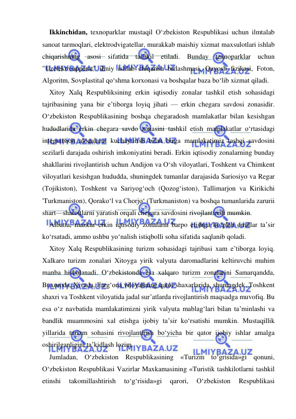  
 
Ikkinchidan, texnoparklar mustaqil O‘zbekiston Respublikasi uchun ilmtalab 
sanoat tarmoqlari, elektrodvigatellar, murakkab maishiy xizmat maxsulotlari ishlab 
chiqarishning asosi sifatida tashkil etiladi. Bunday texnoparklar uchun 
"Uzelektroapparat" ilmiy ishlab chiqarish birlashmasi, Quyosh fizikasi, Foton, 
Algoritm, Sovplastital qo‘shma korxonasi va boshqalar baza bo‘lib xizmat qiladi. 
Xitoy Xalq Respubliksining erkin iqtisodiy zonalar tashkil etish sohasidagi 
tajribasining yana bir e’tiborga loyiq jihati — erkin chegara savdosi zonasidir. 
O‘zbekiston Respublikasining boshqa chegaradosh mamlakatlar bilan kesishgan 
hududlarida erkin chegara savdo zonasini tashkil etish mamlakatlar o‘rtasidagi 
integratsion aloqalarni kuchaytirish bilan birga mamlakatimiz tashqi savdosini 
sezilarli darajada oshirish imkoniyatini beradi. Erkin iqtisodiy zonalarning bunday 
shakllarini rivojlantirish uchun Andijon va O‘sh viloyatlari, Toshkent va Chimkent 
viloyatlari kesishgan hududda, shuningdek tumanlar darajasida Sariosiyo va Regar 
(Tojikiston), Toshkent va Sariyog‘och (Qozog‘iston), Tallimarjon va Kirikichi 
'Turkmaniston), Qorako‘l va Chorjo‘ (Turkmaniston) va boshqa tumanlarida zarurii 
shart—sharoitlarni yaratish orqali chegara savdosini rivojlantirish mumkin. 
Albatta, mazkur erkin iqtisodiy zonalarni barpo etishga ko‘plab omillar ta’sir 
ko‘rsatadi, ammo ushbu yo‘nalish istiqbolli soha sifatida saqlanib qoladi. 
Xitoy Xalq Respublikasining turizm sohasidagi tajribasi xam e’tiborga loyiq. 
Xalkaro turizm zonalari Xitoyga yirik valyuta daromadlarini keltiruvchi muhim 
manba hisbolanadi. O‘zbekistonda esa xalqaro turizm zonalarini Samarqandda, 
Buxoroda, Xivada, Farg‘ona viloyatining qator shaxarlarida, shuningdek, Toshkent 
shaxri va Toshkent viloyatida jadal sur’atlarda rivojlantirish maqsadga muvofiq. Bu 
esa o‘z navbatida mamlakatimizni yirik valyuta mablag‘lari bilan ta’minlashi va 
bandlik muammosini xal etishga ijobiy ta’sir ko‘rsatishi mumkin. Mustaqillik 
yillarida turizm sohasini rivojlantirish bo‘yicha bir qator ijobiy ishlar amalga 
oshirilganligini ta’kidlash lozim. 
Jumladan, O‘zbekiston Respublikasining «Turizm to‘grisida»gi qonuni, 
O‘zbekiston Respublikasi Vazirlar Maxkamasining «Turistik tashkilotlarni tashkil 
etinshi 
takomillashtirish 
to‘g‘risida»gi 
qarori, 
O‘zbekiston 
Respublikasi 
