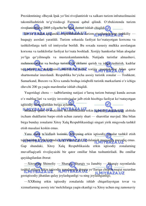  
 
Prezidentining «Buyuk Ipak yo‘lini rivojlantirish va xalkaro turizm infratuzilmasini 
takomillashtirish to‘g‘risida»gi Farmoni qabul qilindi. O‘zbekistonda turizm 
rivojlanishining 2005 yilgacha bo‘lgan dasturi ishlab chiqildi. 
Bir so‘z bilan aytganda, respublikamizda turizm rivojlanishining tashkiliy —
huquqiy asoslari yaratildi. Turizm sohasida faoliyat ko‘rsatayotgan korxona va 
tashkilotlarga turli xil imtiyozlar berildi. Bu soxada xususiy mulkka asoslangan 
korxona va tashkilotlar faoliyat ko‘rsata boshladi. Xorijiy hamkorlar bilan aloqalar 
yo‘lga qo‘yilmoqda va mustaxkamlanmokda. Natijada turistlar almashuvi, 
mehmonxonalar va boshqa turistik ob’ektlarni qurish va ishga tushirish, kadrlar 
tayyorlash va malakasini oshirish bo‘yicha xorijiy mamlakatlar bilan qator 
shartnomalar imzolandi. Respublika bo‘yicha asosiy turistik zonalar — Toshkent, 
Samarkand, Buxoro va Xiva xamda boshqa istiqbolli turistik markazlarni o‘z ichiga 
oluvchi 200 ga yaqin marshrutlar ishlab chiqildi. 
Yuqoridagi chora — tadbirlarning natijasi o‘laroq turizm butungi kunda asosan 
o‘z mablag‘lari va xorijiy investitsiyalar jalb etish hisobiga faoliyat ko‘rsatayotgan 
iqtisodiy tarmoqlaridan biriga aylandi. 
Shunday qilib, O‘zbekiston Resnublikasida erkin iqtisodiy zonalarning alohida 
ixcham shakllarini barpo etish uchun zaruriy shart — sharoitlar mavjud. Shu bilan 
birga bunday zonalarni Xitoy Xalq Respublikasidagi singari yirik miqyosda tashkil 
etish masalasi keskin emas. 
Yana shuni ta’kidlash lozimki, Xitoyning erkin iqtisodiy zonalar tashkil etish 
tajribasidan O‘zbekistonda to‘g‘ridan to‘g‘ri foydalanish maqsadga muvofiq emas. 
Gap shundaki, Xitoy Xalq Respublikasida erkin iqtisodiy zonalarning 
muvaffaqiyatli rivojlayaishi bir qator omillar bilan tushuntiriladi. Bu omillar 
quyidagilardan iborat: 
—Xitoyning Shimoliy — Sharqiy, Sharqiy va Janubiy — Sharqiy rayonlarida 
tashkil etilgan erkin iqtisodiy zonalarning dengiz yo‘llariga chiqish nuqtai nazardan 
geoiqtisodiy jihatdan qulay joylashganligi va ning joylashganligi; 
—XXRning erkin iqtisodiy zonalarida ishlab chiqarilayotgan tovar va 
xizmatlarning asosiy iste’molchilarga yaqin ekanligi va Xitoy uchun eng zamonaviy 
